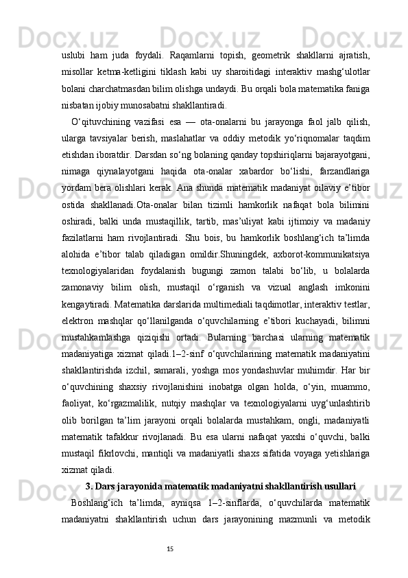 15uslubi   ham   juda   foydali.   Raqamlarni   topish,   geometrik   shakllarni   ajratish,
misollar   ketma-ketligini   tiklash   kabi   uy   sharoitidagi   interaktiv   mashg‘ulotlar
bolani charchatmasdan bilim olishga undaydi. Bu orqali bola matematika faniga
nisbatan ijobiy munosabatni shakllantiradi.
O‘qituvchining   vazifasi   esa   —   ota-onalarni   bu   jarayonga   faol   jalb   qilish,
ularga   tavsiyalar   berish,   maslahatlar   va   oddiy   metodik   yo‘riqnomalar   taqdim
etishdan iboratdir. Darsdan so‘ng bolaning qanday topshiriqlarni bajarayotgani,
nimaga   qiynalayotgani   haqida   ota-onalar   xabardor   bo‘lishi,   farzandlariga
yordam   bera   olishlari   kerak.   Ana   shunda   matematik   madaniyat   oilaviy   e’tibor
ostida   shakllanadi.Ota-onalar   bilan   tizimli   hamkorlik   nafaqat   bola   bilimini
oshiradi,   balki   unda   mustaqillik,   tartib,   mas’uliyat   kabi   ijtimoiy   va   madaniy
fazilatlarni   ham   rivojlantiradi.   Shu   bois,   bu   hamkorlik   boshlang‘ich   ta’limda
alohida   e’tibor   talab   qiladigan   omildir.Shuningdek,   axborot-kommunikatsiya
texnologiyalaridan   foydalanish   bugungi   zamon   talabi   bo‘lib,   u   bolalarda
zamonaviy   bilim   olish,   mustaqil   o‘rganish   va   vizual   anglash   imkonini
kengaytiradi. Matematika darslarida multimediali taqdimotlar, interaktiv testlar,
elektron   mashqlar   qo‘llanilganda   o‘quvchilarning   e’tibori   kuchayadi,   bilimni
mustahkamlashga   qiziqishi   ortadi.   Bularning   barchasi   ularning   matematik
madaniyatiga   xizmat   qiladi.1–2-sinf   o‘quvchilarining   matematik   madaniyatini
shakllantirishda   izchil,   samarali,   yoshga   mos   yondashuvlar   muhimdir.   Har   bir
o‘quvchining   shaxsiy   rivojlanishini   inobatga   olgan   holda,   o‘yin,   muammo,
faoliyat,   ko‘rgazmalilik,   nutqiy   mashqlar   va   texnologiyalarni   uyg‘unlashtirib
olib   borilgan   ta’lim   jarayoni   orqali   bolalarda   mustahkam,   ongli,   madaniyatli
matematik   tafakkur   rivojlanadi.   Bu   esa   ularni   nafaqat   yaxshi   o‘quvchi,   balki
mustaqil  fikrlovchi, mantiqli va madaniyatli  shaxs sifatida voyaga yetishlariga
xizmat qiladi.
3. Dars jarayonida matematik madaniyatni shakllantirish usullari
Boshlang‘ich   ta’limda,   ayniqsa   1–2-sinflarda,   o‘quvchilarda   matematik
madaniyatni   shakllantirish   uchun   dars   jarayonining   mazmunli   va   metodik 