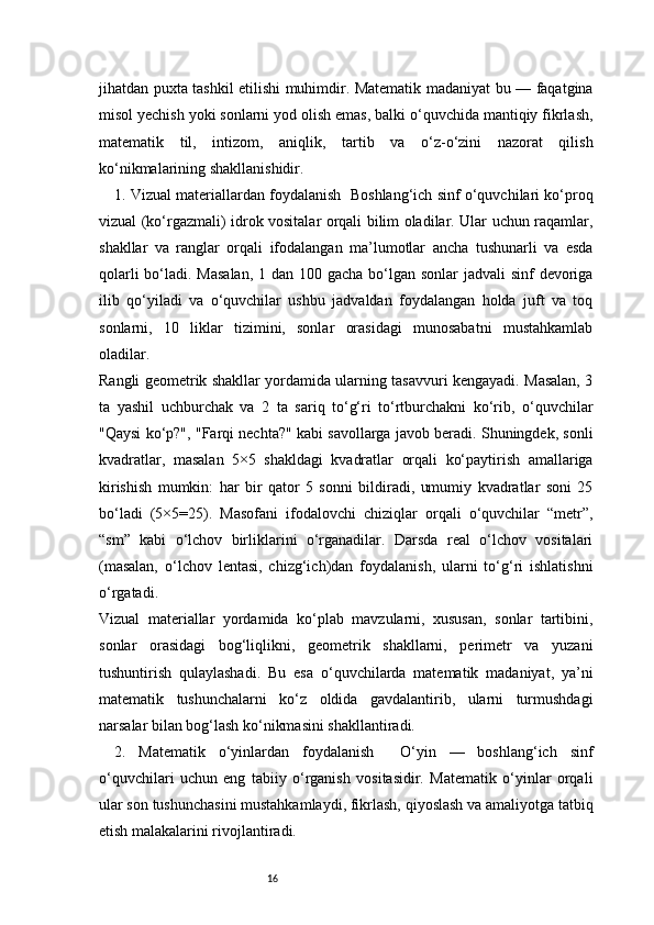 16jihatdan puxta tashkil etilishi muhimdir. Matematik madaniyat bu — faqatgina
misol yechish yoki sonlarni yod olish emas, balki o‘quvchida mantiqiy fikrlash,
matematik   til,   intizom,   aniqlik,   tartib   va   o‘z-o‘zini   nazorat   qilish
ko‘nikmalarining shakllanishidir.
1. Vizual materiallardan foydalanish  Boshlang‘ich sinf o‘quvchilari ko‘proq
vizual (ko‘rgazmali) idrok vositalar orqali bilim oladilar. Ular uchun raqamlar,
shakllar   va   ranglar   orqali   ifodalangan   ma’lumotlar   ancha   tushunarli   va   esda
qolarli  bo‘ladi. Masalan,  1 dan 100 gacha bo‘lgan sonlar jadvali  sinf devoriga
ilib   qo‘yiladi   va   o‘quvchilar   ushbu   jadvaldan   foydalangan   holda   juft   va   toq
sonlarni,   10   liklar   tizimini,   sonlar   orasidagi   munosabatni   mustahkamlab
oladilar.
Rangli geometrik shakllar yordamida ularning tasavvuri kengayadi. Masalan, 3
ta   yashil   uchburchak   va   2   ta   sariq   to‘g‘ri   to‘rtburchakni   ko‘rib,   o‘quvchilar
"Qaysi ko‘p?", "Farqi nechta?" kabi savollarga javob beradi. Shuningdek, sonli
kvadratlar,   masalan   5×5   shakldagi   kvadratlar   orqali   ko‘paytirish   amallariga
kirishish   mumkin:   har   bir   qator   5   sonni   bildiradi,   umumiy   kvadratlar   soni   25
bo‘ladi   (5×5=25).   Masofani   ifodalovchi   chiziqlar   orqali   o‘quvchilar   “metr”,
“sm”   kabi   o‘lchov   birliklarini   o‘rganadilar.   Darsda   real   o‘lchov   vositalari
(masalan,   o‘lchov   lentasi,   chizg‘ich)dan   foydalanish,   ularni   to‘g‘ri   ishlatishni
o‘rgatadi.
Vizual   materiallar   yordamida   ko‘plab   mavzularni,   xususan,   sonlar   tartibini,
sonlar   orasidagi   bog‘liqlikni,   geometrik   shakllarni,   perimetr   va   yuzani
tushuntirish   qulaylashadi.   Bu   esa   o‘quvchilarda   matematik   madaniyat,   ya’ni
matematik   tushunchalarni   ko‘z   oldida   gavdalantirib,   ularni   turmushdagi
narsalar bilan bog‘lash ko‘nikmasini shakllantiradi.
2.   Matematik   o‘yinlardan   foydalanish     O‘yin   —   boshlang‘ich   sinf
o‘quvchilari   uchun   eng   tabiiy   o‘rganish   vositasidir.   Matematik   o‘yinlar   orqali
ular son tushunchasini mustahkamlaydi, fikrlash, qiyoslash va amaliyotga tatbiq
etish malakalarini rivojlantiradi. 