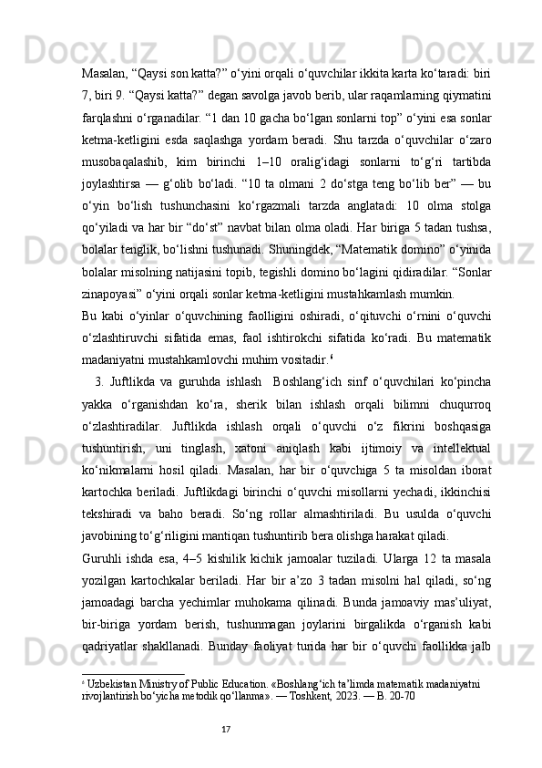 17Masalan, “Qaysi son katta?” o‘yini orqali o‘quvchilar ikkita karta ko‘taradi: biri
7, biri 9. “Qaysi katta?” degan savolga javob berib, ular raqamlarning qiymatini
farqlashni o‘rganadilar. “1 dan 10 gacha bo‘lgan sonlarni top” o‘yini esa sonlar
ketma-ketligini   esda   saqlashga   yordam   beradi.   Shu   tarzda   o‘quvchilar   o‘zaro
musobaqalashib,   kim   birinchi   1–10   oralig‘idagi   sonlarni   to‘g‘ri   tartibda
joylashtirsa   —   g‘olib   bo‘ladi.   “10   ta   olmani   2   do‘stga   teng   bo‘lib   ber”   —   bu
o‘yin   bo‘lish   tushunchasini   ko‘rgazmali   tarzda   anglatadi:   10   olma   stolga
qo‘yiladi va har bir “do‘st” navbat bilan olma oladi. Har biriga 5 tadan tushsa,
bolalar tenglik, bo‘lishni tushunadi. Shuningdek, “Matematik domino” o‘yinida
bolalar misolning natijasini topib, tegishli domino bo‘lagini qidiradilar. “Sonlar
zinapoyasi” o‘yini orqali sonlar ketma-ketligini mustahkamlash mumkin.
Bu   kabi   o‘yinlar   o‘quvchining   faolligini   oshiradi,   o‘qituvchi   o‘rnini   o‘quvchi
o‘zlashtiruvchi   sifatida   emas,   faol   ishtirokchi   sifatida   ko‘radi.   Bu   matematik
madaniyatni mustahkamlovchi muhim vositadir. 6
3.   Juftlikda   va   guruhda   ishlash     Boshlang‘ich   sinf   o‘quvchilari   ko‘pincha
yakka   o‘rganishdan   ko‘ra,   sherik   bilan   ishlash   orqali   bilimni   chuqurroq
o‘zlashtiradilar.   Juftlikda   ishlash   orqali   o‘quvchi   o‘z   fikrini   boshqasiga
tushuntirish,   uni   tinglash,   xatoni   aniqlash   kabi   ijtimoiy   va   intellektual
ko‘nikmalarni   hosil   qiladi.   Masalan,   har   bir   o‘quvchiga   5   ta   misoldan   iborat
kartochka   beriladi.   Juftlikdagi   birinchi   o‘quvchi   misollarni   yechadi,   ikkinchisi
tekshiradi   va   baho   beradi.   So‘ng   rollar   almashtiriladi.   Bu   usulda   o‘quvchi
javobining to‘g‘riligini mantiqan tushuntirib bera olishga harakat qiladi.
Guruhli   ishda   esa,   4–5   kishilik   kichik   jamoalar   tuziladi.   Ularga   12   ta   masala
yozilgan   kartochkalar   beriladi.   Har   bir   a’zo   3   tadan   misolni   hal   qiladi,   so‘ng
jamoadagi   barcha   yechimlar   muhokama   qilinadi.   Bunda   jamoaviy   mas’uliyat,
bir-biriga   yordam   berish,   tushunmagan   joylarini   birgalikda   o‘rganish   kabi
qadriyatlar   shakllanadi.   Bunday   faoliyat   turida   har   bir   o‘quvchi   faollikka   jalb
6
  Uzbekistan Ministry of Public Education . «Boshlang‘ich ta’limda matematik madaniyatni 
rivojlantirish bo‘yicha metodik qo‘llanma». — Toshkent, 2023. —  B. 20-70 