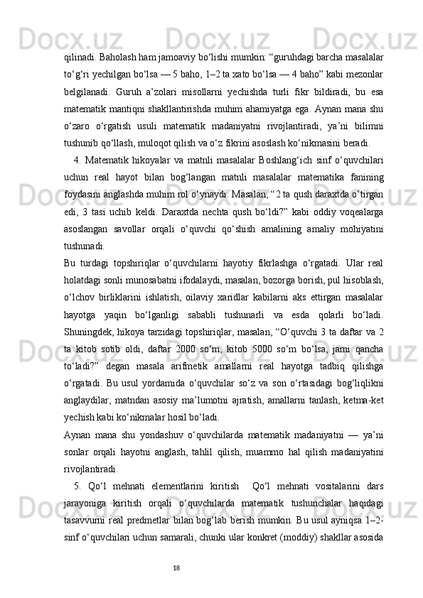 18qilinadi. Baholash ham jamoaviy bo‘lishi mumkin: “guruhdagi barcha masalalar
to‘g‘ri yechilgan bo‘lsa — 5 baho, 1–2 ta xato bo‘lsa — 4 baho” kabi mezonlar
belgilanadi.   Guruh   a’zolari   misollarni   yechishda   turli   fikr   bildiradi,   bu   esa
matematik mantiqni shakllantirishda muhim ahamiyatga ega. Aynan mana shu
o‘zaro   o‘rgatish   usuli   matematik   madaniyatni   rivojlantiradi,   ya’ni   bilimni
tushunib qo‘llash, muloqot qilish va o‘z fikrini asoslash ko‘nikmasini beradi.
4.   Matematik   hikoyalar   va   matnli   masalalar   Boshlang‘ich   sinf   o‘quvchilari
uchun   real   hayot   bilan   bog‘langan   matnli   masalalar   matematika   fanining
foydasini anglashda muhim rol o‘ynaydi. Masalan, “2 ta qush daraxtda o‘tirgan
edi,   3   tasi   uchib   keldi.   Daraxtda   nechta   qush   bo‘ldi?”   kabi   oddiy   voqealarga
asoslangan   savollar   orqali   o‘quvchi   qo‘shish   amalining   amaliy   mohiyatini
tushunadi.
Bu   turdagi   topshiriqlar   o‘quvchilarni   hayotiy   fikrlashga   o‘rgatadi.   Ular   real
holatdagi sonli munosabatni ifodalaydi, masalan, bozorga borish, pul hisoblash,
o‘lchov   birliklarini   ishlatish,   oilaviy   xaridlar   kabilarni   aks   ettirgan   masalalar
hayotga   yaqin   bo‘lganligi   sababli   tushunarli   va   esda   qolarli   bo‘ladi.
Shuningdek, hikoya tarzidagi topshiriqlar, masalan, “O‘quvchi 3 ta daftar va 2
ta   kitob   sotib   oldi,   daftar   2000   so‘m,   kitob   5000   so‘m   bo‘lsa,   jami   qancha
to‘ladi?”   degan   masala   arifmetik   amallarni   real   hayotga   tadbiq   qilishga
o‘rgatadi.   Bu   usul   yordamida   o‘quvchilar   so‘z   va   son   o‘rtasidagi   bog‘liqlikni
anglaydilar,   matndan   asosiy   ma’lumotni   ajratish,   amallarni   tanlash,   ketma-ket
yechish kabi ko‘nikmalar hosil bo‘ladi.
Aynan   mana   shu   yondashuv   o‘quvchilarda   matematik   madaniyatni   —   ya’ni
sonlar   orqali   hayotni   anglash,   tahlil   qilish,   muammo   hal   qilish   madaniyatini
rivojlantiradi.
5.   Qo‘l   mehnati   elementlarini   kiritish     Qo‘l   mehnati   vositalarini   dars
jarayoniga   kiritish   orqali   o‘quvchilarda   matematik   tushunchalar   haqidagi
tasavvurni real predmetlar bilan bog‘lab berish mumkin. Bu usul ayniqsa 1–2-
sinf o‘quvchilari uchun samarali, chunki ular konkret (moddiy) shakllar asosida 