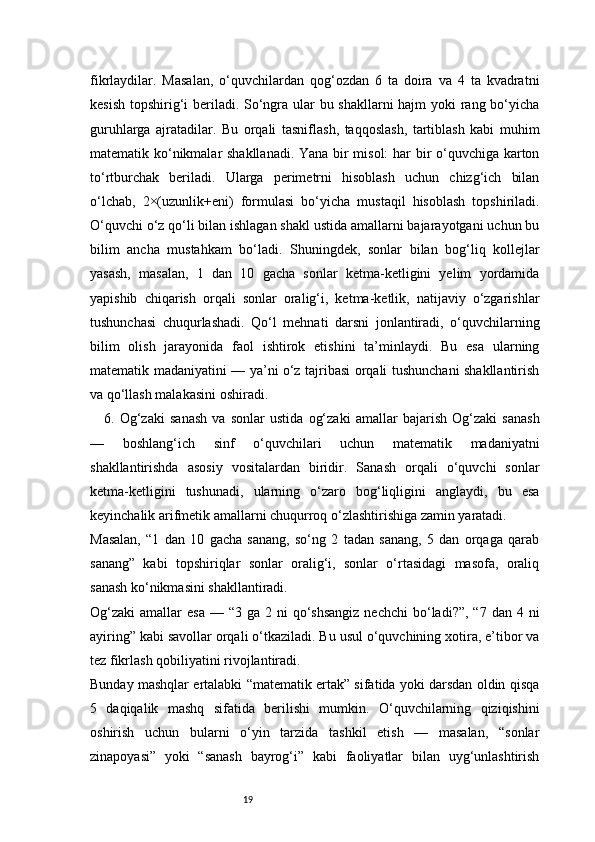 19fikrlaydilar.   Masalan,   o‘quvchilardan   qog‘ozdan   6   ta   doira   va   4   ta   kvadratni
kesish topshirig‘i  beriladi. So‘ngra ular bu shakllarni hajm yoki rang bo‘yicha
guruhlarga   ajratadilar.   Bu   orqali   tasniflash,   taqqoslash,   tartiblash   kabi   muhim
matematik ko‘nikmalar shakllanadi. Yana bir misol: har bir o‘quvchiga karton
to‘rtburchak   beriladi.   Ularga   perimetrni   hisoblash   uchun   chizg‘ich   bilan
o‘lchab,   2×(uzunlik+eni)   formulasi   bo‘yicha   mustaqil   hisoblash   topshiriladi.
O‘quvchi o‘z qo‘li bilan ishlagan shakl ustida amallarni bajarayotgani uchun bu
bilim   ancha   mustahkam   bo‘ladi.   Shuningdek,   sonlar   bilan   bog‘liq   kollejlar
yasash,   masalan,   1   dan   10   gacha   sonlar   ketma-ketligini   yelim   yordamida
yapishib   chiqarish   orqali   sonlar   oralig‘i,   ketma-ketlik,   natijaviy   o‘zgarishlar
tushunchasi   chuqurlashadi.   Qo‘l   mehnati   darsni   jonlantiradi,   o‘quvchilarning
bilim   olish   jarayonida   faol   ishtirok   etishini   ta’minlaydi.   Bu   esa   ularning
matematik madaniyatini — ya’ni o‘z tajribasi orqali tushunchani shakllantirish
va qo‘llash malakasini oshiradi.
6.   Og‘zaki   sanash   va   sonlar   ustida   og‘zaki   amallar   bajarish   Og‘zaki   sanash
—   boshlang‘ich   sinf   o‘quvchilari   uchun   matematik   madaniyatni
shakllantirishda   asosiy   vositalardan   biridir.   Sanash   orqali   o‘quvchi   sonlar
ketma-ketligini   tushunadi,   ularning   o‘zaro   bog‘liqligini   anglaydi,   bu   esa
keyinchalik arifmetik amallarni chuqurroq o‘zlashtirishiga zamin yaratadi.
Masalan,   “1   dan   10   gacha   sanang,   so‘ng   2   tadan   sanang,   5   dan   orqaga   qarab
sanang”   kabi   topshiriqlar   sonlar   oralig‘i,   sonlar   o‘rtasidagi   masofa,   oraliq
sanash ko‘nikmasini shakllantiradi.
Og‘zaki  amallar   esa  — “3  ga  2 ni   qo‘shsangiz   nechchi   bo‘ladi?”,  “7  dan  4 ni
ayiring” kabi savollar orqali o‘tkaziladi. Bu usul o‘quvchining xotira, e’tibor va
tez fikrlash qobiliyatini rivojlantiradi.
Bunday mashqlar ertalabki “matematik ertak” sifatida yoki darsdan oldin qisqa
5   daqiqalik   mashq   sifatida   berilishi   mumkin.   O‘quvchilarning   qiziqishini
oshirish   uchun   bularni   o‘yin   tarzida   tashkil   etish   —   masalan,   “sonlar
zinapoyasi”   yoki   “sanash   bayrog‘i”   kabi   faoliyatlar   bilan   uyg‘unlashtirish 