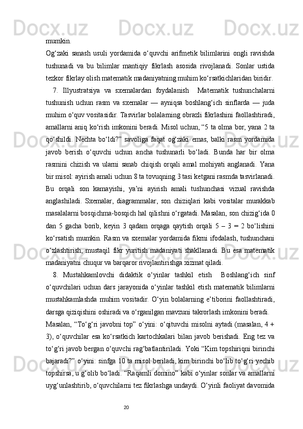 20mumkin.
Og‘zaki   sanash   usuli   yordamida   o‘quvchi   arifmetik   bilimlarini   ongli   ravishda
tushunadi   va   bu   bilimlar   mantiqiy   fikrlash   asosida   rivojlanadi.   Sonlar   ustida
tezkor fikrlay olish matematik madaniyatning muhim ko‘rsatkichlaridan biridir.
7.   Illyustratsiya   va   sxemalardan   foydalanish     Matematik   tushunchalarni
tushunish   uchun   rasm   va   sxemalar   —   ayniqsa   boshlang‘ich   sinflarda   —   juda
muhim o‘quv vositasidir. Tasvirlar bolalarning obrazli fikrlashini faollashtiradi,
amallarni aniq ko‘rish imkonini beradi. Misol uchun, “5 ta olma bor, yana 2 ta
qo‘shildi.   Nechta   bo‘ldi?”   savoliga   faqat   og‘zaki   emas,   balki   rasm   yordamida
javob   berish   o‘quvchi   uchun   ancha   tushunarli   bo‘ladi.   Bunda   har   bir   olma
rasmini   chizish   va   ularni   sanab   chiqish   orqali   amal   mohiyati   anglanadi.   Yana
bir misol: ayirish amali uchun 8 ta tovuqning 3 tasi ketgani rasmda tasvirlanadi.
Bu   orqali   son   kamayishi,   ya’ni   ayirish   amali   tushunchasi   vizual   ravishda
anglashiladi.   Sxemalar,   diagrammalar,   son   chiziqlari   kabi   vositalar   murakkab
masalalarni bosqichma-bosqich hal qilishni o‘rgatadi. Masalan, son chizig‘ida 0
dan   5   gacha   borib,   keyin   3   qadam   orqaga   qaytish   orqali   5   –   3   =   2   bo‘lishini
ko‘rsatish mumkin. Rasm va sxemalar yordamida fikrni ifodalash, tushunchani
o‘zlashtirish,   mustaqil   fikr   yuritish   madaniyati   shakllanadi.   Bu   esa   matematik
madaniyatni chuqur va barqaror rivojlantirishga xizmat qiladi.
8.   Mustahkamlovchi   didaktik   o‘yinlar   tashkil   etish     Boshlang‘ich   sinf
o‘quvchilari   uchun   dars   jarayonida   o‘yinlar   tashkil   etish   matematik   bilimlarni
mustahkamlashda   muhim   vositadir.   O‘yin   bolalarning   e’tiborini   faollashtiradi,
darsga qiziqishini oshiradi va o‘rganilgan mavzuni takrorlash imkonini beradi.
Masalan, “To‘g‘ri javobni top” o‘yini: o‘qituvchi misolni aytadi (masalan, 4 +
3),  o‘quvchilar   esa  ko‘rsatkich  kartochkalari  bilan  javob  berishadi.  Eng tez  va
to‘g‘ri javob bergan o‘quvchi rag‘batlantiriladi. Yoki “Kim topshiriqni birinchi
bajaradi?” o‘yini: sinfga 10 ta misol beriladi, kim birinchi bo‘lib to‘g‘ri yechib
topshirsa, u g‘olib bo‘ladi. “Raqamli domino” kabi o‘yinlar sonlar va amallarni
uyg‘unlashtirib, o‘quvchilarni tez fikrlashga undaydi. O‘yinli faoliyat davomida 