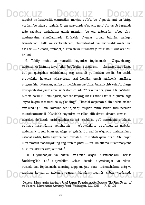 21raqobat   va   hamkorlik   elementlari   mavjud   bo‘lib,   bu   o‘quvchilarni   bir-biriga
yordam berishga o‘rgatadi. O‘yin jarayonida o‘quvchi noto‘g‘ri javob berganda
xato   sababini   muhokama   qilish   mumkin,   bu   esa   xatolardan   saboq   olish
madaniyatini   shakllantiradi.   Didaktik   o‘yinlar   orqali   bilimlar   nafaqat
takrorlanadi,   balki   mustahkamlanadi,   chuqurlashadi   va   matematik   madaniyat
asoslari — fikrlash, muloqot, tushunish va mulohaza yuritish ko‘nikmalari hosil
bo‘ladi.
9.   Tabiiy   muhit   va   kundalik   hayotdan   foydalanish     O‘quvchilarga
matematika fanining hayot bilan bog‘liqligini anglatish — ularning ushbu fanga
bo‘lgan   qiziqishini   oshirishning   eng   samarali   yo‘llaridan   biridir.   Bu   usulda
o‘quvchilar   hayotda   uchraydigan   real   holatlar   orqali   arifmetik   amallarni
o‘rganadilar. Masalan, sinfga bir nechta meva (olma, banan) olib kelinib, ularga
doir qo‘shish-ayirish amallari tashkil etiladi: “2 ta olma bor, yana 3 ta qo‘shildi.
Nechta bo‘ldi?” Shuningdek, darsdan keyingi mashg‘ulot sifatida o‘quvchilarga
“uyda bugun soat nechida uyg‘onding?”, “kechki ovqatdan oldin nechta stakan
suv   ichding?”   kabi   savollar   berilib,   vaqt,   miqdor,   tartib   sonlari   tushunchalari
mustahkamlanadi.   Kundalik   hayotdan   misollar   olib   darsni   davom   ettirish   —
masalan,   do‘konda   xarid   qilishda   narxni   hisoblash,   yo‘l   masofasini   o‘lchash,
ob-havo   haroratlarini   solishtirish   —   o‘quvchilarni   atrof-muhitga   nisbatan
matematik   nigoh   bilan   qarashga   o‘rgatadi.   Bu   usulda   o‘quvchi   matematikani
nafaqat sinfda, balki hayotda ham foydali bilim sifatida qabul qiladi. Shu orqali
u matematik madaniyatning eng muhim jihati — real holatlarda muammo yecha
olish malakasini rivojlantiradi. 7
10.   O‘yinchoqlar   va   vizual   vositalar   orqali   tushunchalarni   berish
Boshlang‘ich   sinf   o‘quvchilari   uchun   darsda   o‘yinchoqlar   va   vizual
vositalardan   foydalanish,   ularning   diqqatini   jalb   etadi,   tushunchalarni   aniq   va
ravshan   ko‘rsatish   imkonini   beradi.   Masalan,   raqamli   kublar   yordamida
7
  National Mathematics Advisory Panel Report . Foundations for Success: The Final Report of
the National Mathematics Advisory Panel. Washington, DC, 2008. —  P. 60-100 