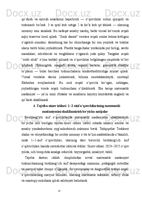 22qo‘shish   va   ayirish   amallarini   bajartirish   —   o‘quvchilar   uchun   qiziqarli   va
tushunarli   bo‘ladi.   3   ta   qizil   kub   ustiga   2   ta   ko‘k   kub   qo‘shiladi   —   ularning
umumiy soni   sanaladi.  Bu  nafaqat   amaliy mashq,  balki   vizual   ko‘rinish  orqali
aqliy tasavvur hosil qiladi. “Sonli daraxt” vositasi orqali sonlar ketma-ketligini
o‘rgatish   mumkin:   daraxtning   har   bir   shoxchasiga   bir   son   yoziladi   va   bolalar
ularni tartib bilan joylashtiradi. Plastik tangachalar yordamida pul birligi, savdo
masalalari,   solishtirish   va   tengliklarni   o‘rganish   juda   qulay.   Tangalar   orqali
“sotib olish” o‘yini tashkil qilinadi va o‘quvchilar belgilangan miqdorda to‘lov
qilishadi.   Shuningdek,   magnitli   doska,   raqamli   kartalar,   geometrik   shakllar
to‘plami   —   bular   barchasi   tushunchalarni   konkretlashtirishga   xizmat   qiladi.
Vizual   vositalar   darsni   jonlantiradi,   bilimni   mustahkamlaydi,   mustaqil
fikrlashni   rivojlantiradi.   Bu   usul   orqali   o‘quvchi   ko‘rgan,   ushlagan,
joylashtirgan   vosita   orqali   tushunchani   o‘zlashtiradi.   Shu   tariqa   matematik
madaniyat   —   ya’ni   sonli   ifodalar   va   amallarni   hayotiy   kontekstda   anglash   va
qo‘llash shakllanadi.
4. Tajriba-sinov ishlari: 1–2-sinf o‘quvchilarining matematik
madaniyatini shakllantirish bo‘yicha natijalar
Boshlang‘ich   sinf   o‘quvchilarida   matematik   madaniyatni   shakllantirish
bo‘yicha   olib   borilgan   tajriba-sinov   ishlari   ushbu   sohada   nazariy   asoslar   va
amaliy   yondashuvlarni   uyg‘unlashtirish   imkonini   berdi.   Tadqiqotlar   Toshkent
shahri va viloyatlaridagi bir nechta umumiy o‘rta ta’lim maktablarida o‘tkazilib,
unda   1–2-sinf   o‘quvchilari,   ularning   dars   beruvchi   boshlang‘ich   sinf
o‘qituvchilari hamda metodistlar ishtirok etdilar. Sinov ishlari 2024–2025 o‘quv
yilida, uch bosqichda amalga oshirildi: tayyorgarlik, amaliyot, tahlil.
Tajriba   dasturi   ishlab   chiqilishidan   avval   matematik   madaniyat
tushunchasining   boshlang‘ich   sinf   darajasidagi   mazmuni,   pedagogik   metodlar
va mavjud holat chuqur o‘rganildi. So‘rovnomalar va diagnostika testlari orqali
o‘quvchilarning   mavjud   bilimlari,   ularning   matematik   tafakkuri,   tafsiliy   ifoda
va mantiqiy mulohaza qilish salohiyati baholandi. 