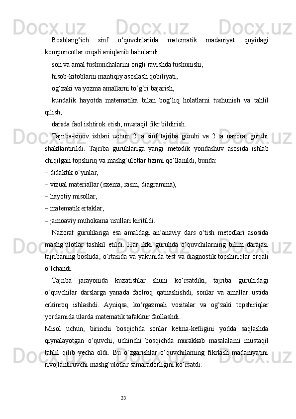 23Boshlang‘ich   sinf   o‘quvchilarida   matematik   madaniyat   quyidagi
komponentlar orqali aniqlanib baholandi:
son va amal tushunchalarini ongli ravishda tushunishi,
hisob-kitoblarni mantiqiy asoslash qobiliyati,
og‘zaki va yozma amallarni to‘g‘ri bajarish,
kundalik   hayotda   matematika   bilan   bog‘liq   holatlarni   tushunish   va   tahlil
qilish,
darsda faol ishtirok etish, mustaqil fikr bildirish.
Tajriba-sinov   ishlari   uchun   2   ta   sinf   tajriba   guruhi   va   2   ta   nazorat   guruhi
shakllantirildi.   Tajriba   guruhlariga   yangi   metodik   yondashuv   asosida   ishlab
chiqilgan topshiriq va mashg‘ulotlar tizimi qo‘llanildi, bunda:
– didaktik o‘yinlar,
– vizual materiallar (sxema, rasm, diagramma),
– hayotiy misollar,
– matematik ertaklar,
– jamoaviy muhokama usullari kiritildi.
Nazorat   guruhlariga   esa   amaldagi   an’anaviy   dars   o‘tish   metodlari   asosida
mashg‘ulotlar   tashkil   etildi.   Har   ikki   guruhda   o‘quvchilarning   bilim   darajasi
tajribaning boshida, o‘rtasida va yakunida test va diagnostik topshiriqlar orqali
o‘lchandi.
Tajriba   jarayonida   kuzatishlar   shuni   ko‘rsatdiki,   tajriba   guruhidagi
o‘quvchilar   darslarga   yanada   faolroq   qatnashishdi,   sonlar   va   amallar   ustida
erkinroq   ishlashdi.   Ayniqsa,   ko‘rgazmali   vositalar   va   og‘zaki   topshiriqlar
yordamida ularda matematik tafakkur faollashdi.
Misol   uchun,   birinchi   bosqichda   sonlar   ketma-ketligini   yodda   saqlashda
qiynalayotgan   o‘quvchi,   uchinchi   bosqichda   murakkab   masalalarni   mustaqil
tahlil   qilib   yecha   oldi.   Bu   o‘zgarishlar   o‘quvchilarning   fikrlash   madaniyatini
rivojlantiruvchi mashg‘ulotlar samaradorligini ko‘rsatdi. 