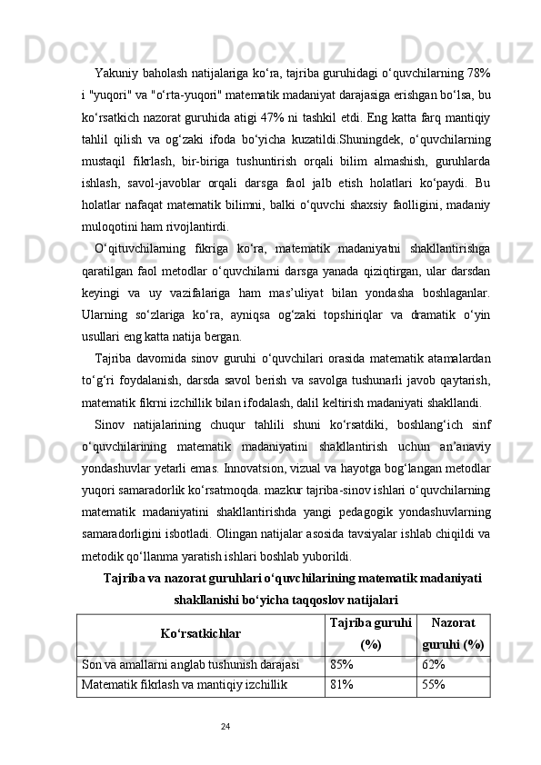 24Yakuniy baholash natijalariga ko‘ra, tajriba guruhidagi o‘quvchilarning 78%
i "yuqori" va "o‘rta-yuqori" matematik madaniyat darajasiga erishgan bo‘lsa, bu
ko‘rsatkich nazorat guruhida atigi 47% ni tashkil etdi. Eng katta farq mantiqiy
tahlil   qilish   va   og‘zaki   ifoda   bo‘yicha   kuzatildi.Shuningdek,   o‘quvchilarning
mustaqil   fikrlash,   bir-biriga   tushuntirish   orqali   bilim   almashish,   guruhlarda
ishlash,   savol-javoblar   orqali   darsga   faol   jalb   etish   holatlari   ko‘paydi.   Bu
holatlar  nafaqat  matematik   bilimni,  balki  o‘quvchi   shaxsiy   faolligini,  madaniy
muloqotini ham rivojlantirdi.
O‘qituvchilarning   fikriga   ko‘ra,   matematik   madaniyatni   shakllantirishga
qaratilgan   faol   metodlar   o‘quvchilarni   darsga   yanada   qiziqtirgan,   ular   darsdan
keyingi   va   uy   vazifalariga   ham   mas’uliyat   bilan   yondasha   boshlaganlar.
Ularning   so‘zlariga   ko‘ra,   ayniqsa   og‘zaki   topshiriqlar   va   dramatik   o‘yin
usullari eng katta natija bergan.
Tajriba   davomida   sinov   guruhi   o‘quvchilari   orasida   matematik   atamalardan
to‘g‘ri   foydalanish,   darsda   savol   berish   va   savolga   tushunarli   javob   qaytarish,
matematik fikrni izchillik bilan ifodalash, dalil keltirish madaniyati shakllandi.
Sinov   natijalarining   chuqur   tahlili   shuni   ko‘rsatdiki,   boshlang‘ich   sinf
o‘quvchilarining   matematik   madaniyatini   shakllantirish   uchun   an’anaviy
yondashuvlar yetarli emas. Innovatsion, vizual va hayotga bog‘langan metodlar
yuqori samaradorlik ko‘rsatmoqda. mazkur tajriba-sinov ishlari o‘quvchilarning
matematik   madaniyatini   shakllantirishda   yangi   pedagogik   yondashuvlarning
samaradorligini isbotladi. Olingan natijalar asosida tavsiyalar ishlab chiqildi va
metodik qo‘llanma yaratish ishlari boshlab yuborildi.
Tajriba va nazorat guruhlari o‘quvchilarining matematik madaniyati
shakllanishi bo‘yicha taqqoslov natijalari
Ko‘rsatkichlar Tajriba guruhi
(%) Nazorat
guruhi (%)
Son va amallarni anglab tushunish darajasi 85% 62%
Matematik fikrlash va mantiqiy izchillik 81% 55% 