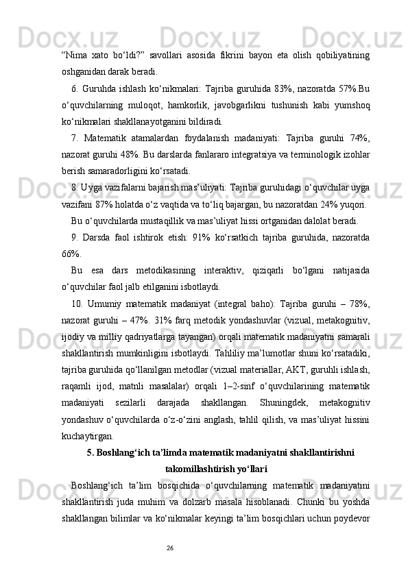 26“Nima   xato   bo‘ldi?”   savollari   asosida   fikrini   bayon   eta   olish   qobiliyatining
oshganidan darak beradi.
6.   Guruhda   ishlash   ko‘nikmalari:   Tajriba   guruhida   83%,   nazoratda   57%.Bu
o‘quvchilarning   muloqot,   hamkorlik,   javobgarlikni   tushunish   kabi   yumshoq
ko‘nikmalari shakllanayotganini bildiradi.
7.   Matematik   atamalardan   foydalanish   madaniyati:   Tajriba   guruhi   74%,
nazorat guruhi 48%. Bu darslarda fanlararo integratsiya va terminologik izohlar
berish samaradorligini ko‘rsatadi.
8. Uyga vazifalarni bajarish mas’uliyati: Tajriba guruhidagi o‘quvchilar uyga
vazifani 87% holatda o‘z vaqtida va to‘liq bajargan, bu nazoratdan 24% yuqori.
Bu o‘quvchilarda mustaqillik va mas’uliyat hissi ortganidan dalolat beradi.
9.   Darsda   faol   ishtirok   etish:   91%   ko‘rsatkich   tajriba   guruhida,   nazoratda
66%.
Bu   esa   dars   metodikasining   interaktiv,   qiziqarli   bo‘lgani   natijasida
o‘quvchilar faol jalb etilganini isbotlaydi.
10.   Umumiy   matematik   madaniyat   (integral   baho):   Tajriba   guruhi   –   78%,
nazorat   guruhi   –   47%.   31%   farq   metodik   yondashuvlar   (vizual,   metakognitiv,
ijodiy va milliy qadriyatlarga tayangan) orqali matematik madaniyatni samarali
shakllantirish mumkinligini isbotlaydi. Tahliliy ma’lumotlar shuni ko‘rsatadiki,
tajriba guruhida qo‘llanilgan metodlar (vizual materiallar, AKT, guruhli ishlash,
raqamli   ijod,   matnli   masalalar)   orqali   1–2-sinf   o‘quvchilarining   matematik
madaniyati   sezilarli   darajada   shakllangan.   Shuningdek,   metakognitiv
yondashuv o‘quvchilarda o‘z-o‘zini anglash, tahlil qilish, va mas’uliyat hissini
kuchaytirgan.
5. Boshlang‘ich ta’limda matematik madaniyatni shakllantirishni
takomillashtirish yo‘llari
Boshlang‘ich   ta’lim   bosqichida   o‘quvchilarning   matematik   madaniyatini
shakllantirish   juda   muhim   va   dolzarb   masala   hisoblanadi.   Chunki   bu   yoshda
shakllangan bilimlar va ko‘nikmalar keyingi ta’lim bosqichlari uchun poydevor 