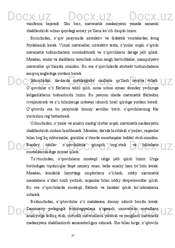 27vazifasini   bajaradi.   Shu   bois,   matematik   madaniyatni   yanada   samarali
shakllantirish uchun quyidagi asosiy yo‘llarni ko‘rib chiqish lozim.
Birinchidan,   o‘quv   jarayonida   interaktiv   va   didaktik   vositalardan   keng
foydalanish   kerak.   Vizual   materiallar,   interaktiv   taxta,   o‘yinlar   orqali   o‘qitish
matematik   tushunchalarni   osonlashtiradi   va   o‘quvchilarni   darsga   jalb   qiladi.
Masalan, sonlar va shakllarni tasvirlash uchun rangli kartochkalar, manipulyativ
materiallar   qo‘llanishi   mumkin.   Bu   esa   o‘quvchilarda   abstrakt   tushunchalarni
aniqroq anglashga yordam beradi.
Ikkinchidan,   darslarda   metakognitiv   usullarni   qo‘llash   tavsiya   etiladi.
O‘quvchilar   o‘z   fikrlarini   tahlil   qilib,   nima   uchun   aynan   shunday   yechimga
kelganliklarini   tushuntirishi   lozim.   Bu   jarayon   ularda   matematik   fikrlashni
rivojlantiradi va o‘z bilimlariga nisbatan ishonch hosil qilishga yordam beradi.
O‘qituvchi   esa   bu   jarayonda   doimiy   savollar   berib,   o‘quvchilarning   fikr
yuritishini rag‘batlantiradi.
Uchinchidan, o‘yinlar va amaliy mashg‘ulotlar orqali matematik madaniyatni
shakllantirish muhim hisoblanadi. Masalan, darsda hisoblash o‘yinlari, raqamlar
bilan bog‘liq viktorinalar, guruhlar o‘rtasida musobaqalar tashkil etish mumkin.
Bunday   usullar   o‘quvchilarda   qiziqish   uyg‘otadi   va   bilimlarni
mustahkamlashga xizmat qiladi.
To‘rtinchidan,   o‘quvchilarni   mustaqil   ishga   jalb   qilish   lozim.   Uyga
beriladigan   topshiriqlar   faqat   nazariy   emas,   balki   amaliy   ham   bo‘lishi   kerak.
Masalan,   kundalik   hayotdagi   miqdorlarni   o‘lchash,   oddiy   matematik
masalalarni   o‘zlari   tuzib   yechish,   raqamlar   bilan   oddiy   eksperimentlar   qilish.
Bu   esa   o‘quvchilarda   mustaqil   fikrlash   va   harakat   qilish   ko‘nikmalarini
oshiradi.
Beshinchidan,   o‘qituvchilar   o‘z   malakasini   doimiy   oshirib   borishi   kerak.
Zamonaviy   pedagogik   texnologiyalarni   o‘rganish,   innovatsion   metodlarni
amaliyotga tadbiq etish, metodik materiallarni yaratish va yangilash matematik
madaniyatni shakllantirish samaradorligini oshiradi. Shu bilan birga, o‘qituvchi 