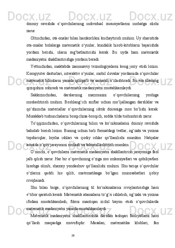 28doimiy   ravishda   o‘quvchilarning   individual   xususiyatlarini   inobatga   olishi
zarur.
Oltinchidan, ota-onalar bilan hamkorlikni kuchaytirish muhim. Uy sharoitida
ota-onalar   bolalarga   matematik   o‘yinlar,   kundalik   hisob-kitoblarni   bajarishda
yordam   berishi,   ularni   rag‘batlantirishi   kerak.   Bu   uyda   ham   matematik
madaniyatni shakllantirishga yordam beradi.
Yettinchidan,   maktabda   zamonaviy   texnologiyalarni   keng   joriy   etish   lozim.
Kompyuter dasturlari, interaktiv o‘yinlar, mobil ilovalar yordamida o‘quvchilar
matematik bilimlarni yanada qiziqarli va samarali o‘zlashtiradi. Bu esa ularning
qiziqishini oshiradi va matematik madaniyatni mustahkamlaydi.
Sakkizinchidan,   darslarning   mazmunini   o‘quvchilarning   yoshiga
moslashtirish   muhim.   Boshlang‘ich   sinflar   uchun   mo‘ljallangan   darsliklar   va
qo‘shimcha   materiallar   o‘quvchilarning   idrok   doirasiga   mos   bo‘lishi   kerak.
Murakkab tushunchalarni bosqichma-bosqich, sodda tilda tushuntirish zarur.
To‘qqizinchidan,   o‘quvchilarning   bilim   va   ko‘nikmalarini   doimiy   ravishda
baholab borish lozim. Buning uchun turli formatdagi testlar, og‘zaki va yozma
topshiriqlar,   loyiha   ishlari   va   ijodiy   ishlar   qo‘llanilishi   mumkin.   Natijalar
asosida o‘quv jarayonini sozlash va takomillashtirish mumkin.
O‘ninchi, o‘quvchilarni matematik madaniyatni shakllantirish jarayoniga faol
jalb qilish zarur. Har bir o‘quvchining o‘ziga xos imkoniyatlari va qobiliyatlari
hisobga olinib, shaxsiy  yondashuv qo‘llanilishi  muhim. Shu tariqa o‘quvchilar
o‘zlarini   qadrli   his   qilib,   matematikaga   bo‘lgan   munosabatlari   ijobiy
rivojlanadi.
Shu   bilan   birga,   o‘quvchilarning   til   ko‘nikmalarini   rivojlantirishga   ham
e’tibor qaratish kerak. Matematik atamalarni to‘g‘ri ishlatish, og‘zaki va yozma
ifodani   mustahkamlash,   fikrni   mantiqan   izchil   bayon   etish   o‘quvchilarda
matematik madaniyatni yanada mustahkamlaydi.
Matematik   madaniyatni   shakllantirishda   darsdan   tashqari   faoliyatlarni   ham
qo‘llash   maqsadga   muvofiqdir.   Masalan,   matematika   klublari,   fan 