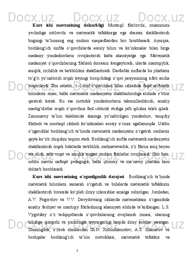 3Kurs   ishi   mavzusining   dolzarbligi   Mustaqil   fikrlovchi,   muammoni
yechishga   intiluvchi   va   matematik   tafakkurga   ega   shaxsni   shakllantirish
bugungi   ta’limning   eng   muhim   maqsadlaridan   biri   hisoblanadi.   Ayniqsa,
boshlang‘ich   sinfda   o‘quvchilarda   asosiy   bilim   va   ko‘nikmalar   bilan   birga
madaniy   yondashuvlarni   rivojlantirish   katta   ahamiyatga   ega.   Matematik
madaniyat   o‘quvchilarning   fikrlash   doirasini   kengaytiradi,   ularda   mantiqiylik,
aniqlik, izchillik va tartiblilikni shakllantiradi. Dastlabki  sinflarda bu jihatlarni
to‘g‘ri   yo‘naltirish   orqali   keyingi   bosqichdagi   o‘quv   jarayonining   sifati   ancha
yuqorilaydi.   Shu   sababli,   1–2-sinf   o‘quvchilari   bilan   ishlashda   faqat   arifmetik
bilimlarni   emas,   balki   matematik   madaniyatni   shakllantirishga   alohida   e’tibor
qaratish   kerak.   Bu   esa   metodik   yondashuvlarni   takomillashtirish,   amaliy
mashg‘ulotlar   orqali   o‘quvchini   faol   ishtirok   etishga   jalb   qilishni   talab   qiladi.
Zamonaviy   ta’lim   talablarida   shaxsga   yo‘naltirilgan   yondashuv,   tanqidiy
fikrlash   va   mustaqil   ishlash   ko‘nikmalari   asosiy   o‘rinni   egallamoqda.   Ushbu
o‘zgarishlar   boshlang‘ich   ta’limda   matematik   madaniyatni   o‘rgatish   usullarini
qayta ko‘rib chiqishni taqozo etadi. Boshlang‘ich sinfda matematik madaniyatni
shakllantirish orqali bolalarda tartiblilik, mehnatsevarlik, o‘z fikrini aniq bayon
eta   olish,   sabr-toqat   va   aniqlik   singari   muhim   fazilatlar   rivojlanadi.   Shu   bois,
ushbu   mavzu   nafaqat   pedagogik,   balki   ijtimoiy   va   ma’naviy   jihatdan   ham
dolzarb hisoblanadi.
Kurs   ishi   mavzusining   o‘rganilganlik   darajasi     Boshlang‘ich   ta’limda
matematik   bilimlarni   samarali   o‘rgatish   va   bolalarda   matematik   tafakkurni
shakllantirish   borasida   ko‘plab   ilmiy   izlanishlar   amalga   oshirilgan.   Jumladan,
A.V.   Pogorelov   va   V.V.   Davydovning   ishlarida   matematikani   o‘rganishda
amaliy   faoliyat   va   mantiqiy   fikrlashning   ahamiyati   alohida   ta’kidlangan.   L.S.
Vygotskiy   o‘z   tadqiqotlarida   o‘quvchilarning   rivojlanish   zonasi,   ularning
bilishga   qiziqishi   va   psixologik   tayyorgarligi   haqida   ilmiy   asoslar   yaratgan.
Shuningdek,   o‘zbek   olimlaridan   Sh.N.   Xolmuhamedov,   A.S.   Shamatov   va
boshqalar   boshlang‘ich   ta’lim   metodikasi,   matematik   tafakkur   va 