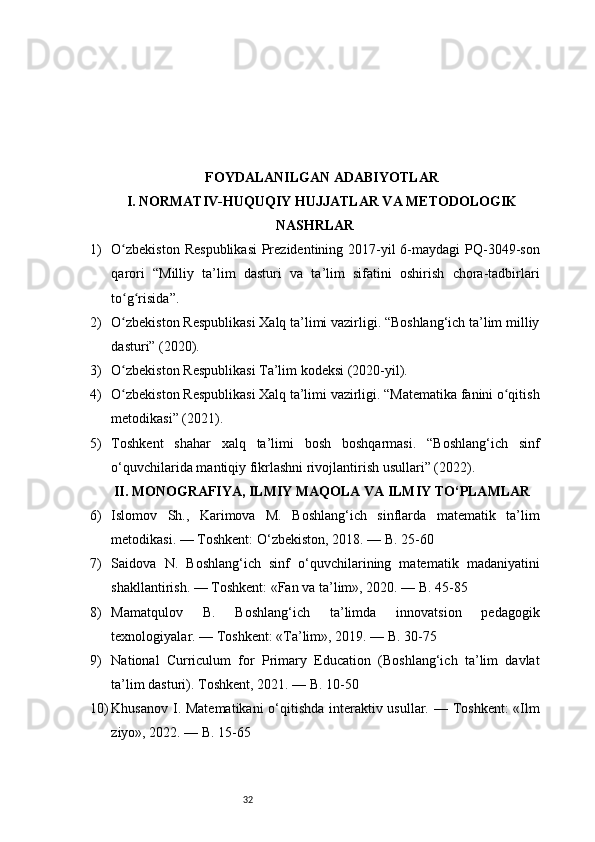 32FOYDALANILGAN ADABIYOTLAR
I. NORMATIV-HUQUQIY HUJJATLAR VA METODOLOGIK
NASHRLAR
1) O zbekiston  Respublikasi  Prezidentining 2017-yil  6-maydagi  PQ-3049-sonʻ
qarori   “Milliy   ta’lim   dasturi   va   ta’lim   sifatini   oshirish   chora-tadbirlari
to g risida”.
ʻ ʻ
2) O zbekiston Respublikasi Xalq ta’limi vazirligi. “Boshlang‘ich ta’lim milliy
ʻ
dasturi” (2020).
3) O zbekiston Respublikasi Ta’lim kodeksi (2020-yil).
ʻ
4) O zbekiston Respublikasi Xalq ta’limi vazirligi. “Matematika fanini o qitish
ʻ ʻ
metodikasi” (2021).
5) Toshkent   shahar   xalq   ta’limi   bosh   boshqarmasi.   “Boshlang‘ich   sinf
o‘quvchilarida mantiqiy fikrlashni rivojlantirish usullari” (2022).
II. MONOGRAFIYA, ILMIY MAQOLA VA ILMIY TO‘PLAMLAR
6) Islomov   Sh.,   Karimova   M.   Boshlang‘ich   sinflarda   matematik   ta’lim
metodikasi. — Toshkent: O‘zbekiston, 2018. — B. 25-60
7) Saidova   N.   Boshlang‘ich   sinf   o‘quvchilarining   matematik   madaniyatini
shakllantirish. — Toshkent: «Fan va ta’lim», 2020. — B. 45-85
8) Mamatqulov   B.   Boshlang‘ich   ta’limda   innovatsion   pedagogik
texnologiyalar. — Toshkent: «Ta’lim», 2019. — B. 30-75
9) National   Curriculum   for   Primary   Education   (Boshlang‘ich   ta’lim   davlat
ta’lim dasturi). Toshkent, 2021. — B. 10-50
10) Khusanov I. Matematikani  o‘qitishda interaktiv usullar. — Toshkent:  «Ilm
ziyo», 2022. — B. 15-65 
