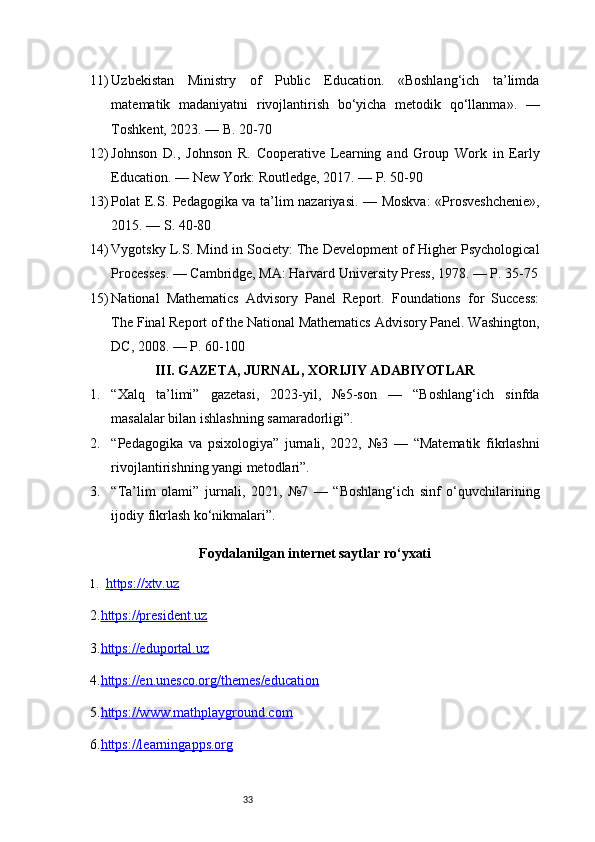 3311) Uzbekistan   Ministry   of   Public   Education.   «Boshlang‘ich   ta’limda
matematik   madaniyatni   rivojlantirish   bo‘yicha   metodik   qo‘llanma».   —
Toshkent, 2023. — B. 20-70
12) Johnson   D.,   Johnson   R.   Cooperative   Learning   and   Group   Work   in   Early
Education. — New York: Routledge, 2017. — P. 50-90
13) Polat E.S. Pedagogika va ta’lim nazariyasi. — Moskva:  «Prosveshchenie»,
2015. — S. 40-80
14) Vygotsky L.S. Mind in Society: The Development of Higher Psychological
Processes. — Cambridge, MA: Harvard University Press, 1978. — P. 35-75
15) National   Mathematics   Advisory   Panel   Report.   Foundations   for   Success:
The Final Report of the National Mathematics Advisory Panel. Washington,
DC, 2008. — P. 60-100
III. GAZETA, JURNAL, XORIJIY ADABIYOTLAR
1. “Xalq   ta’limi”   gazetasi,   2023-yil,   №5-son   —   “Boshlang‘ich   sinfda
masalalar bilan ishlashning samaradorligi”.
2. “Pedagogika   va   psixologiya”   jurnali,   2022,   №3   —   “Matematik   fikrlashni
rivojlantirishning yangi metodlari”.
3. “Ta’lim   olami”   jurnali,   2021,   №7   —   “Boshlang‘ich   sinf   o‘quvchilarining
ijodiy fikrlash ko‘nikmalari”.
Foydalanilgan internet saytlar ro‘yxati
1. https://xtv.uz   
2. https://president.uz
3. https://eduportal.uz
4. https://en.unesco.org/themes/education
5. https://www.mathplayground.com
6. https://learningapps.org 