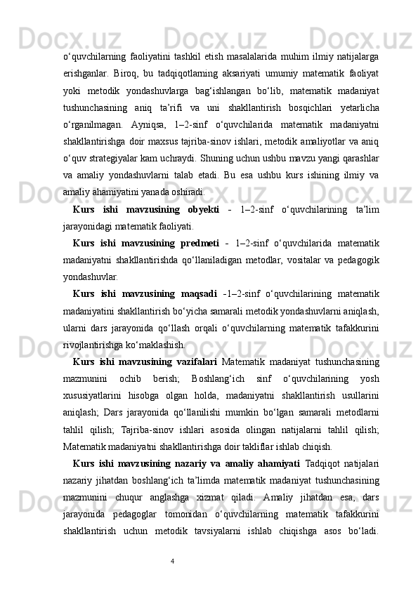 4o‘quvchilarning   faoliyatini   tashkil   etish   masalalarida   muhim   ilmiy   natijalarga
erishganlar.   Biroq,   bu   tadqiqotlarning   aksariyati   umumiy   matematik   faoliyat
yoki   metodik   yondashuvlarga   bag‘ishlangan   bo‘lib,   matematik   madaniyat
tushunchasining   aniq   ta’rifi   va   uni   shakllantirish   bosqichlari   yetarlicha
o‘rganilmagan.   Ayniqsa,   1–2-sinf   o‘quvchilarida   matematik   madaniyatni
shakllantirishga   doir   maxsus   tajriba-sinov   ishlari,  metodik   amaliyotlar   va  aniq
o‘quv strategiyalar kam uchraydi. Shuning uchun ushbu mavzu yangi qarashlar
va   amaliy   yondashuvlarni   talab   etadi.   Bu   esa   ushbu   kurs   ishining   ilmiy   va
amaliy ahamiyatini yanada oshiradi.
Kurs   ishi   mavzusining   obyekti   -   1–2-sinf   o‘quvchilarining   ta’lim
jarayonidagi matematik faoliyati.
Kurs   ishi   mavzusining   predmeti   -   1–2-sinf   o‘quvchilarida   matematik
madaniyatni   shakllantirishda   qo‘llaniladigan   metodlar,   vositalar   va   pedagogik
yondashuvlar.
Kurs   ishi   mavzusining   maqsadi   - 1–2-sinf   o‘quvchilarining   matematik
madaniyatini shakllantirish bo‘yicha samarali metodik yondashuvlarni aniqlash,
ularni   dars   jarayonida   qo‘llash   orqali   o‘quvchilarning   matematik   tafakkurini
rivojlantirishga ko‘maklashish.
Kurs   ishi   mavzusining   vazifalari   Matematik   madaniyat   tushunchasining
mazmunini   ochib   berish;   Boshlang‘ich   sinf   o‘quvchilarining   yosh
xususiyatlarini   hisobga   olgan   holda,   madaniyatni   shakllantirish   usullarini
aniqlash;   Dars   jarayonida   qo‘llanilishi   mumkin   bo‘lgan   samarali   metodlarni
tahlil   qilish;   Tajriba-sinov   ishlari   asosida   olingan   natijalarni   tahlil   qilish;
Matematik madaniyatni shakllantirishga doir takliflar ishlab chiqish.
Kurs   ishi   mavzusining   nazariy   va   amaliy   ahamiyati   Tadqiqot   natijalari
nazariy   jihatdan   boshlang‘ich   ta’limda   matematik   madaniyat   tushunchasining
mazmunini   chuqur   anglashga   xizmat   qiladi.   Amaliy   jihatdan   esa,   dars
jarayonida   pedagoglar   tomonidan   o‘quvchilarning   matematik   tafakkurini
shakllantirish   uchun   metodik   tavsiyalarni   ishlab   chiqishga   asos   bo‘ladi. 