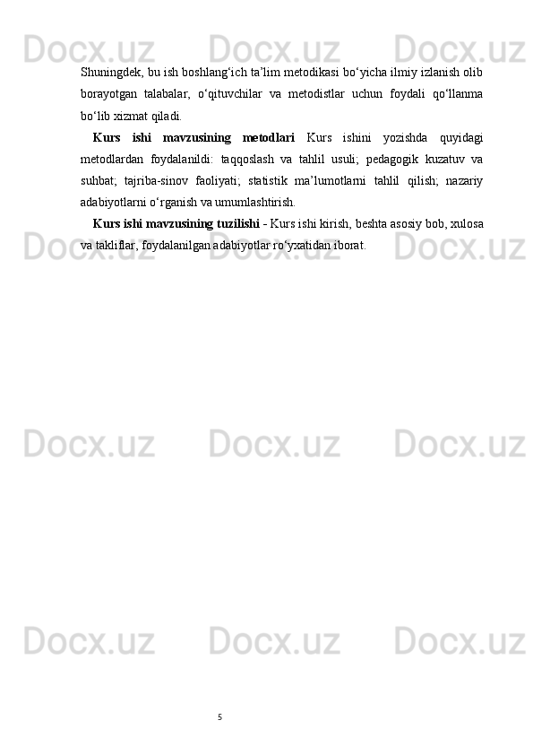 5Shuningdek, bu ish boshlang‘ich ta’lim metodikasi bo‘yicha ilmiy izlanish olib
borayotgan   talabalar,   o‘qituvchilar   va   metodistlar   uchun   foydali   qo‘llanma
bo‘lib xizmat qiladi.
Kurs   ishi   mavzusining   metodlari   Kurs   ishini   yozishda   quyidagi
metodlardan   foydalanildi:   taqqoslash   va   tahlil   usuli;   pedagogik   kuzatuv   va
suhbat;   tajriba-sinov   faoliyati;   statistik   ma’lumotlarni   tahlil   qilish;   nazariy
adabiyotlarni o‘rganish va umumlashtirish.
Kurs ishi mavzusining tuzilishi -  Kurs ishi kirish, beshta asosiy bob, xulosa
va takliflar, foydalanilgan adabiyotlar ro‘yxatidan iborat. 