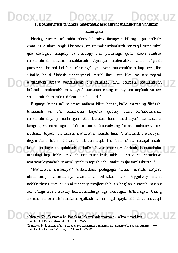 61. Boshlang‘ich ta’limda matematik madaniyat tushunchasi va uning
ahamiyati
Hozirgi   zamon   ta’limida   o‘quvchilarning   faqatgina   bilimga   ega   bo‘lishi
emas, balki ularni ongli fikrlovchi, muammoli vaziyatlarda mustaqil qaror qabul
qila   oladigan,   tanqidiy   va   mantiqiy   fikr   yuritishga   qodir   shaxs   sifatida
shakllantirish   muhim   hisoblanadi.   Ayniqsa,   matematika   fanini   o‘qitish
jarayonida bu holat alohida o‘rin egallaydi. Zero, matematika nafaqat  aniq fan
sifatida,   balki   fikrlash   madaniyatini,   tartiblilikni,   izchillikni   va   sabr-toqatni
o‘rgatuvchi   asosiy   vositalardan   biri   sanaladi.   Shu   boisdan,   boshlang‘ich
ta’limda   “matematik   madaniyat”   tushunchasining   mohiyatini   anglash   va   uni
shakllantirish masalasi dolzarb hisoblanadi. 1
Bugungi   kunda   ta’lim   tizimi   nafaqat   bilim   berish,   balki   shaxsning   fikrlash,
tushunish   va   o‘z   bilimlarini   hayotda   qo‘llay   olish   ko‘nikmalarini
shakllantirishga   yo‘naltirilgan.   Shu   boisdan   ham   "madaniyat"   tushunchasi
kengroq   ma'noga   ega   bo‘lib,   u   inson   faoliyatining   barcha   sohalarida   o‘z
ifodasini   topadi.   Jumladan,   matematik   sohada   ham   "matematik   madaniyat"
degan   atama  tobora   dolzarb   bo‘lib   bormoqda.   Bu   atama   o‘zida   nafaqat   hisob-
kitoblarni   bajarish   qobiliyatini,   balki   chuqur   mantiqiy   fikrlash,   tushunchalar
orasidagi   bog‘liqlikni   anglash,   umumlashtirish,   tahlil   qilish   va   muammolarga
matematik yondashuv orqali yechim topish qobiliyatini mujassamlashtiradi. 2
"Matematik   madaniyat"   tushunchasi   pedagogik   termin   sifatida   ko‘plab
olimlarning   izlanishlariga   asoslanadi.   Masalan,   L.S.   Vygotskiy   inson
tafakkurining rivojlanishini madaniy rivojlanish bilan bog‘lab o‘rganib, har bir
fan   o‘ziga   xos   madaniy   komponentlarga   ega   ekanligini   ta’kidlagan.   Uning
fikricha, matematik bilimlarni egallash, ularni ongda qayta ishlash va mustaqil
1
  Islomov Sh., Karimova M.  Boshlang‘ich sinflarda matematik ta’lim metodikasi. — 
Toshkent: O‘zbekiston, 2018. —  B. 25-60
2
  Saidova N.  Boshlang‘ich sinf o‘quvchilarining matematik madaniyatini shakllantirish. — 
Toshkent: «Fan va ta’lim», 2020. —  B. 45-85 