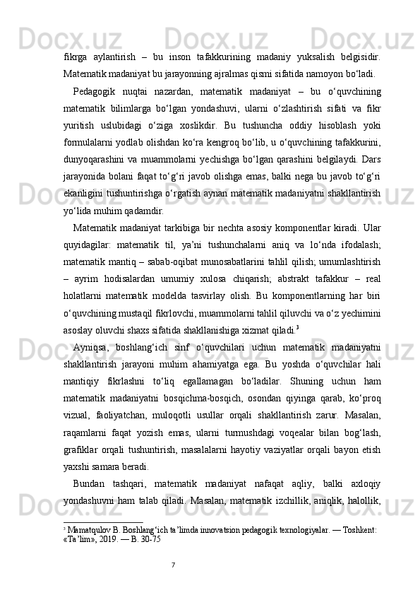 7fikrga   aylantirish   –   bu   inson   tafakkurining   madaniy   yuksalish   belgisidir.
Matematik madaniyat bu jarayonning ajralmas qismi sifatida namoyon bo‘ladi.
Pedagogik   nuqtai   nazardan,   matematik   madaniyat   –   bu   o‘quvchining
matematik   bilimlarga   bo‘lgan   yondashuvi,   ularni   o‘zlashtirish   sifati   va   fikr
yuritish   uslubidagi   o‘ziga   xoslikdir.   Bu   tushuncha   oddiy   hisoblash   yoki
formulalarni yodlab olishdan ko‘ra kengroq bo‘lib, u o‘quvchining tafakkurini,
dunyoqarashini   va   muammolarni   yechishga   bo‘lgan   qarashini   belgilaydi.   Dars
jarayonida bolani faqat  to‘g‘ri  javob olishga emas, balki  nega bu javob to‘g‘ri
ekanligini tushuntirishga o‘rgatish aynan matematik madaniyatni shakllantirish
yo‘lida muhim qadamdir.
Matematik   madaniyat   tarkibiga   bir   nechta   asosiy   komponentlar   kiradi.   Ular
quyidagilar:   matematik   til,   ya’ni   tushunchalarni   aniq   va   lo‘nda   ifodalash;
matematik mantiq – sabab-oqibat munosabatlarini tahlil qilish; umumlashtirish
–   ayrim   hodisalardan   umumiy   xulosa   chiqarish;   abstrakt   tafakkur   –   real
holatlarni   matematik   modelda   tasvirlay   olish.   Bu   komponentlarning   har   biri
o‘quvchining mustaqil fikrlovchi, muammolarni tahlil qiluvchi va o‘z yechimini
asoslay oluvchi shaxs sifatida shakllanishiga xizmat qiladi. 3
Ayniqsa,   boshlang‘ich   sinf   o‘quvchilari   uchun   matematik   madaniyatni
shakllantirish   jarayoni   muhim   ahamiyatga   ega.   Bu   yoshda   o‘quvchilar   hali
mantiqiy   fikrlashni   to‘liq   egallamagan   bo‘ladilar.   Shuning   uchun   ham
matematik   madaniyatni   bosqichma-bosqich,   osondan   qiyinga   qarab,   ko‘proq
vizual,   faoliyatchan,   muloqotli   usullar   orqali   shakllantirish   zarur.   Masalan,
raqamlarni   faqat   yozish   emas,   ularni   turmushdagi   voqealar   bilan   bog‘lash,
grafiklar   orqali   tushuntirish,   masalalarni   hayotiy   vaziyatlar   orqali   bayon   etish
yaxshi samara beradi.
Bundan   tashqari,   matematik   madaniyat   nafaqat   aqliy,   balki   axloqiy
yondashuvni   ham   talab   qiladi.   Masalan,   matematik   izchillik,   aniqlik,   halollik,
3
  Mamatqulov B.  Boshlang‘ich ta’limda innovatsion pedagogik texnologiyalar. — Toshkent: 
«Ta’lim», 2019. —  B. 30-75 