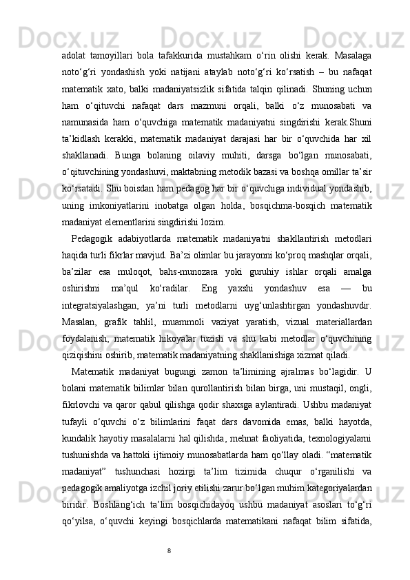 8adolat   tamoyillari   bola   tafakkurida   mustahkam   o‘rin   olishi   kerak.   Masalaga
noto‘g‘ri   yondashish   yoki   natijani   ataylab   noto‘g‘ri   ko‘rsatish   –   bu   nafaqat
matematik   xato,   balki   madaniyatsizlik   sifatida   talqin   qilinadi.   Shuning   uchun
ham   o‘qituvchi   nafaqat   dars   mazmuni   orqali,   balki   o‘z   munosabati   va
namunasida   ham   o‘quvchiga   matematik   madaniyatni   singdirishi   kerak.Shuni
ta’kidlash   kerakki,   matematik   madaniyat   darajasi   har   bir   o‘quvchida   har   xil
shakllanadi.   Bunga   bolaning   oilaviy   muhiti,   darsga   bo‘lgan   munosabati,
o‘qituvchining yondashuvi, maktabning metodik bazasi va boshqa omillar ta’sir
ko‘rsatadi. Shu boisdan ham pedagog har bir o‘quvchiga individual yondashib,
uning   imkoniyatlarini   inobatga   olgan   holda,   bosqichma-bosqich   matematik
madaniyat elementlarini singdirishi lozim.
Pedagogik   adabiyotlarda   matematik   madaniyatni   shakllantirish   metodlari
haqida turli fikrlar mavjud. Ba’zi olimlar bu jarayonni ko‘proq mashqlar orqali,
ba’zilar   esa   muloqot,   bahs-munozara   yoki   guruhiy   ishlar   orqali   amalga
oshirishni   ma’qul   ko‘radilar.   Eng   yaxshi   yondashuv   esa   —   bu
integratsiyalashgan,   ya’ni   turli   metodlarni   uyg‘unlashtirgan   yondashuvdir.
Masalan,   grafik   tahlil,   muammoli   vaziyat   yaratish,   vizual   materiallardan
foydalanish,   matematik   hikoyalar   tuzish   va   shu   kabi   metodlar   o‘quvchining
qiziqishini oshirib, matematik madaniyatning shakllanishiga xizmat qiladi.
Matematik   madaniyat   bugungi   zamon   ta’limining   ajralmas   bo‘lagidir.   U
bolani   matematik   bilimlar   bilan   qurollantirish   bilan   birga,   uni   mustaqil,   ongli,
fikrlovchi  va qaror  qabul  qilishga  qodir  shaxsga  aylantiradi. Ushbu  madaniyat
tufayli   o‘quvchi   o‘z   bilimlarini   faqat   dars   davomida   emas,   balki   hayotda,
kundalik hayotiy masalalarni hal qilishda, mehnat faoliyatida, texnologiyalarni
tushunishda va hattoki ijtimoiy munosabatlarda ham qo‘llay oladi. “matematik
madaniyat”   tushunchasi   hozirgi   ta’lim   tizimida   chuqur   o‘rganilishi   va
pedagogik amaliyotga izchil joriy etilishi zarur bo‘lgan muhim kategoriyalardan
biridir.   Boshlang‘ich   ta’lim   bosqichidayoq   ushbu   madaniyat   asoslari   to‘g‘ri
qo‘yilsa,   o‘quvchi   keyingi   bosqichlarda   matematikani   nafaqat   bilim   sifatida, 