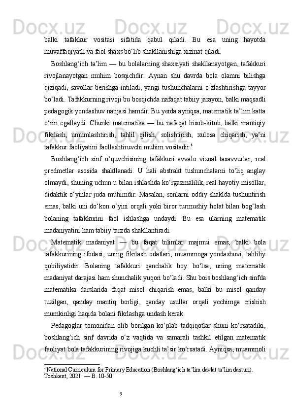 9balki   tafakkur   vositasi   sifatida   qabul   qiladi.   Bu   esa   uning   hayotda
muvaffaqiyatli va faol shaxs bo‘lib shakllanishiga xizmat qiladi.
Boshlang‘ich  ta’lim   —  bu  bolalarning  shaxsiyati   shakllanayotgan,   tafakkuri
rivojlanayotgan   muhim   bosqichdir.   Aynan   shu   davrda   bola   olamni   bilishga
qiziqadi, savollar  berishga  intiladi, yangi   tushunchalarni   o‘zlashtirishga  tayyor
bo‘ladi. Tafakkurning rivoji bu bosqichda nafaqat tabiiy jarayon, balki maqsadli
pedagogik yondashuv natijasi hamdir. Bu yerda ayniqsa, matematik ta’lim katta
o‘rin   egallaydi.   Chunki   matematika   —   bu   nafaqat   hisob-kitob,   balki   mantiqiy
fikrlash,   umumlashtirish,   tahlil   qilish,   solishtirish,   xulosa   chiqarish,   ya’ni
tafakkur faoliyatini faollashtiruvchi muhim vositadir. 4
Boshlang‘ich   sinf   o‘quvchisining   tafakkuri   avvalo   vizual   tasavvurlar,   real
predmetlar   asosida   shakllanadi.   U   hali   abstrakt   tushunchalarni   to‘liq   anglay
olmaydi, shuning uchun u bilan ishlashda ko‘rgazmalilik, real hayotiy misollar,
didaktik  o‘yinlar   juda  muhimdir.  Masalan,   sonlarni   oddiy  shaklda  tushuntirish
emas, balki uni  do‘kon o‘yini  orqali  yoki biror  turmushiy holat bilan bog‘lash
bolaning   tafakkurini   faol   ishlashga   undaydi.   Bu   esa   ularning   matematik
madaniyatini ham tabiiy tarzda shakllantiradi.
Matematik   madaniyat   —   bu   faqat   bilimlar   majmui   emas,   balki   bola
tafakkurining   ifodasi,   uning   fikrlash   odatlari,   muammoga   yondashuvi,   tahliliy
qobiliyatidir.   Bolaning   tafakkuri   qanchalik   boy   bo‘lsa,   uning   matematik
madaniyat darajasi ham shunchalik yuqori bo‘ladi. Shu bois boshlang‘ich sinfda
matematika   darslarida   faqat   misol   chiqarish   emas,   balki   bu   misol   qanday
tuzilgan,   qanday   mantiq   borligi,   qanday   usullar   orqali   yechimga   erishish
mumkinligi haqida bolani fikrlashga undash kerak.
Pedagoglar   tomonidan   olib   borilgan   ko‘plab   tadqiqotlar   shuni   ko‘rsatadiki,
boshlang‘ich   sinf   davrida   o‘z   vaqtida   va   samarali   tashkil   etilgan   matematik
faoliyat bola tafakkurining rivojiga kuchli ta’sir ko‘rsatadi. Ayniqsa, muammoli
4
  National Curriculum for Primary Education  (Boshlang‘ich ta’lim davlat ta’lim dasturi). 
Toshkent, 2021. —  B. 10-50 
