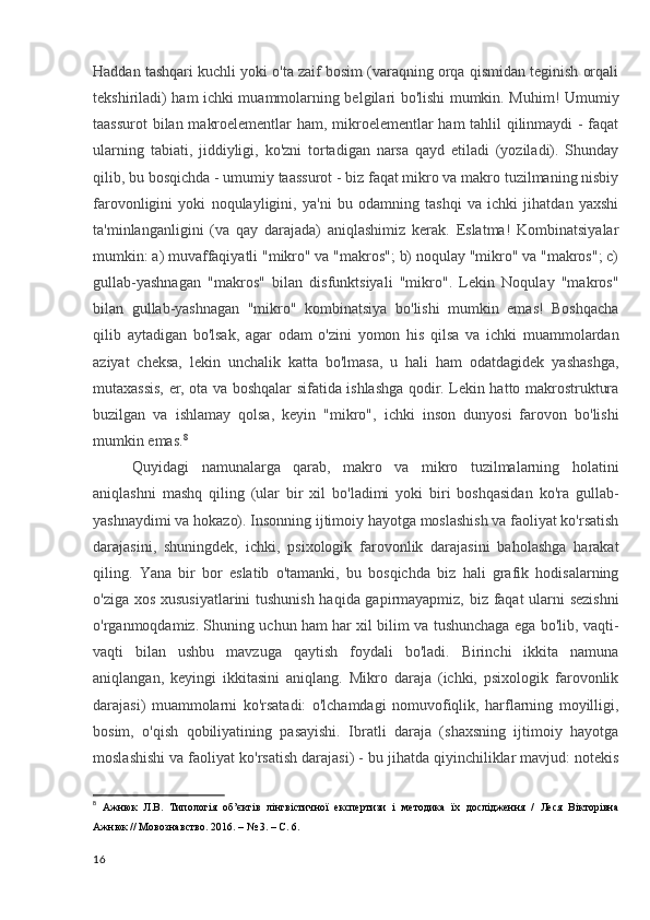 Haddan tashqari kuchli yoki o'ta zaif bosim (varaqning orqa qismidan teginish orqali
tekshiriladi) ham ichki muammolarning belgilari bo'lishi mumkin. Muhim! Umumiy
taassurot  bilan makroelementlar ham, mikroelementlar ham tahlil qilinmaydi - faqat
ularning   tabiati,   jiddiyligi,   ko'zni   tortadigan   narsa   qayd   etiladi   (yoziladi).   Shunday
qilib, bu bosqichda - umumiy taassurot - biz faqat mikro va makro tuzilmaning nisbiy
farovonligini   yoki   noqulayligini,   ya'ni   bu   odamning   tashqi   va   ichki   jihatdan   yaxshi
ta'minlanganligini   (va   qay   darajada)   aniqlashimiz   kerak.   Eslatma!   Kombinatsiyalar
mumkin: a) muvaffaqiyatli "mikro" va "makros"; b) noqulay "mikro" va "makros"; c)
gullab-yashnagan   "makros"   bilan   disfunktsiyali   "mikro".   Lekin   Noqulay   "makros"
bilan   gullab-yashnagan   "mikro"   kombinatsiya   bo'lishi   mumkin   emas!   Boshqacha
qilib   aytadigan   bo'lsak,   agar   odam   o'zini   yomon   his   qilsa   va   ichki   muammolardan
aziyat   cheksa,   lekin   unchalik   katta   bo'lmasa,   u   hali   ham   odatdagidek   yashashga,
mutaxassis, er, ota va boshqalar sifatida ishlashga qodir. Lekin hatto makrostruktura
buzilgan   va   ishlamay   qolsa,   keyin   "mikro",   ichki   inson   dunyosi   farovon   bo'lishi
mumkin emas. 8
Quyidagi   namunalarga   qarab,   makro   va   mikro   tuzilmalarning   holatini
aniqlashni   mashq   qiling   (ular   bir   xil   bo'ladimi   yoki   biri   boshqasidan   ko'ra   gullab-
yashnaydimi va hokazo). Insonning ijtimoiy hayotga moslashish va faoliyat ko'rsatish
darajasini,   shuningdek,   ichki,   psixologik   farovonlik   darajasini   baholashga   harakat
qiling.   Yana   bir   bor   eslatib   o'tamanki,   bu   bosqichda   biz   hali   grafik   hodisalarning
o'ziga xos xususiyatlarini tushunish haqida gapirmayapmiz, biz faqat ularni sezishni
o'rganmoqdamiz. Shuning uchun ham har xil bilim va tushunchaga ega bo'lib, vaqti-
vaqti   bilan   ushbu   mavzuga   qaytish   foydali   bo'ladi.   Birinchi   ikkita   namuna
aniqlangan,   keyingi   ikkitasini   aniqlang.   Mikro   daraja   (ichki,   psixologik   farovonlik
darajasi)   muammolarni   ko'rsatadi:   o'lchamdagi   nomuvofiqlik,   harflarning   moyilligi,
bosim,   o'qish   qobiliyatining   pasayishi.   Ibratli   daraja   (shaxsning   ijtimoiy   hayotga
moslashishi va faoliyat ko'rsatish darajasi) - bu jihatda qiyinchiliklar mavjud: notekis
8
  Ажнюк   Л.В.   Типологія   об’єктів   лінгвістичної   експертизи   і   методика   їх   дослідження   /   Леся   Вікторівна
Ажнюк // Мовознавство. 2016. – № 3. – С. 6 .
16 