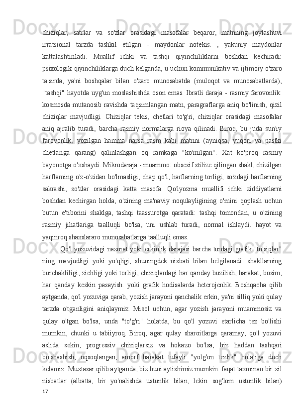 chiziqlar,   satrlar   va   so'zlar   orasidagi   masofalar   beqaror,   matnning   joylashuvi
irratsional   tarzda   tashkil   etilgan   -   maydonlar   notekis.   ,   yakuniy   maydonlar
kattalashtiriladi.   Muallif   ichki   va   tashqi   qiyinchiliklarni   boshdan   kechiradi:
psixologik qiyinchiliklarga duch kelganda, u uchun kommunikativ va ijtimoiy o'zaro
ta'sirda,   ya'ni   boshqalar   bilan   o'zaro   munosabatda   (muloqot   va   munosabatlarda),
"tashqi" hayotda uyg'un moslashishda oson emas. Ibratli daraja - rasmiy farovonlik:
kosmosda  mutanosib ravishda  taqsimlangan matn, paragraflarga aniq bo'linish,  qizil
chiziqlar   mavjudligi.   Chiziqlar   tekis,   chetlari   to'g'ri,   chiziqlar   orasidagi   masofalar
aniq   ajralib   turadi,   barcha   rasmiy   normalarga   rioya   qilinadi.   Biroq,   bu   juda   sun'iy
farovonlik,   yozilgan   hamma   narsa   rasm   kabi   matnni   (ayniqsa,   yuqori   va   pastki
chetlariga   qarang)   qalinlashgan   oq   ramkaga   "ko'milgan".   Xat   ko'proq   rasmiy
bayonotga o'xshaydi. Mikrodaraja - muammo: obsesif stilize qilingan shakl, chizilgan
harflarning o'z-o'zidan bo'lmasligi, chap qo'l, harflarning torligi, so'zdagi harflarning
sakrashi,   so'zlar   orasidagi   katta   masofa.   Qo'lyozma   muallifi   ichki   ziddiyatlarni
boshdan   kechirgan   holda,   o'zining   ma'naviy   noqulayligining   o'rnini   qoplash   uchun
butun   e'tiborini   shaklga,   tashqi   taassurotga   qaratadi:   tashqi   tomondan,   u   o'zining
rasmiy   jihatlariga   taalluqli   bo'lsa,   uni   ushlab   turadi,   normal   ishlaydi.   hayot   va
yaqinroq shaxslararo munosabatlarga taalluqli emas.
Qo'l yozuvidagi nazorat yoki erkinlik darajasi barcha turdagi grafik "to'siqlar"
ning   mavjudligi   yoki   yo'qligi,   shuningdek   nisbati   bilan   belgilanadi:   shakllarning
burchakliligi, zichligi yoki torligi, chiziqlardagi har qanday buzilish, harakat, bosim,
har   qanday   keskin   pasayish.   yoki   grafik   hodisalarda   heterojenlik.   Boshqacha   qilib
aytganda, qo'l yozuviga qarab, yozish jarayoni qanchalik erkin, ya'ni silliq yoki qulay
tarzda   o'tganligini   aniqlaymiz.   Misol   uchun,   agar   yozish   jarayoni   muammosiz   va
qulay   o'tgan   bo'lsa,   unda   "to'g'ri"   holatda,   bu   qo'l   yozuvi   etarlicha   tez   bo'lishi
mumkin,   chunki   u   tabiiyroq.   Biroq,   agar   qulay   sharoitlarga   qaramay,   qo'l   yozuvi
aslida   sekin,   progressiv   chiziqlarsiz   va   hokazo   bo'lsa,   biz   haddan   tashqari
bo'shashish,   oqsoqlangan,   amorf   harakat   tufayli   "yolg'on   tezlik"   holatiga   duch
kelamiz. Muxtasar qilib aytganda, biz buni aytishimiz mumkin: faqat taxminan bir xil
nisbatlar   (albatta,   bir   yo'nalishda   ustunlik   bilan,   lekin   sog'lom   ustunlik   bilan)
17