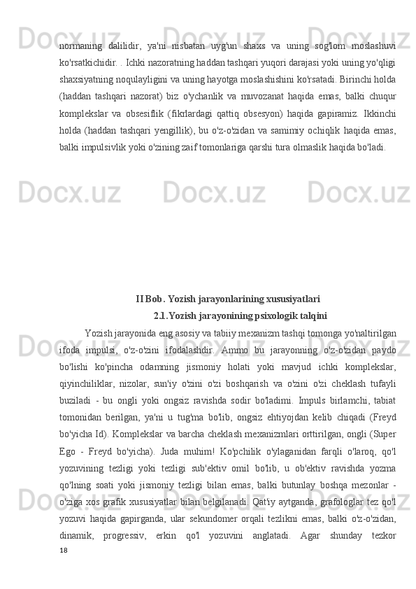 normaning   dalilidir,   ya'ni   nisbatan   uyg'un   shaxs   va   uning   sog'lom   moslashuvi
ko'rsatkichidir. . Ichki nazoratning haddan tashqari yuqori darajasi yoki uning yo'qligi
shaxsiyatning noqulayligini va uning hayotga moslashishini ko'rsatadi. Birinchi holda
(haddan   tashqari   nazorat)   biz   o'ychanlik   va   muvozanat   haqida   emas,   balki   chuqur
komplekslar   va   obsesiflik   (fikrlardagi   qattiq   obsesyon)   haqida   gapiramiz.   Ikkinchi
holda   (haddan   tashqari   yengillik),   bu   o'z-o'zidan   va   samimiy   ochiqlik   haqida   emas,
balki impulsivlik yoki o'zining zaif tomonlariga qarshi tura olmaslik haqida bo'ladi. 
II Bob. Yozish jarayonlarining xususiyatlari
2.1.Yozish jarayonining psixologik talqini
Yozish jarayonida eng asosiy va tabiiy mexanizm tashqi tomonga yo'naltirilgan
ifoda   impulsi,   o'z-o'zini   ifodalashdir.   Ammo   bu   jarayonning   o'z-o'zidan   paydo
bo'lishi   ko'pincha   odamning   jismoniy   holati   yoki   mavjud   ichki   komplekslar,
qiyinchiliklar,   nizolar,   sun'iy   o'zini   o'zi   boshqarish   va   o'zini   o'zi   cheklash   tufayli
buziladi   -   bu   ongli   yoki   ongsiz   ravishda   sodir   bo'ladimi.   Impuls   birlamchi,   tabiat
tomonidan   berilgan,   ya'ni   u   tug'ma   bo'lib,   ongsiz   ehtiyojdan   kelib   chiqadi   (Freyd
bo'yicha Id). Komplekslar va barcha cheklash mexanizmlari orttirilgan, ongli (Super
Ego   -   Freyd   bo'yicha).   Juda   muhim!   Ko'pchilik   o'ylaganidan   farqli   o'laroq,   qo'l
yozuvining   tezligi   yoki   tezligi   sub'ektiv   omil   bo'lib,   u   ob'ektiv   ravishda   yozma
qo'lning   soati   yoki   jismoniy   tezligi   bilan   emas,   balki   butunlay   boshqa   mezonlar   -
o'ziga xos grafik xususiyatlar  bilan belgilanadi. Qat'iy aytganda, grafologlar tez qo'l
yozuvi   haqida   gapirganda,   ular   sekundomer   orqali   tezlikni   emas,   balki   o'z-o'zidan,
dinamik,   progressiv,   erkin   qo'l   yozuvini   anglatadi.   Agar   shunday   tezkor
18