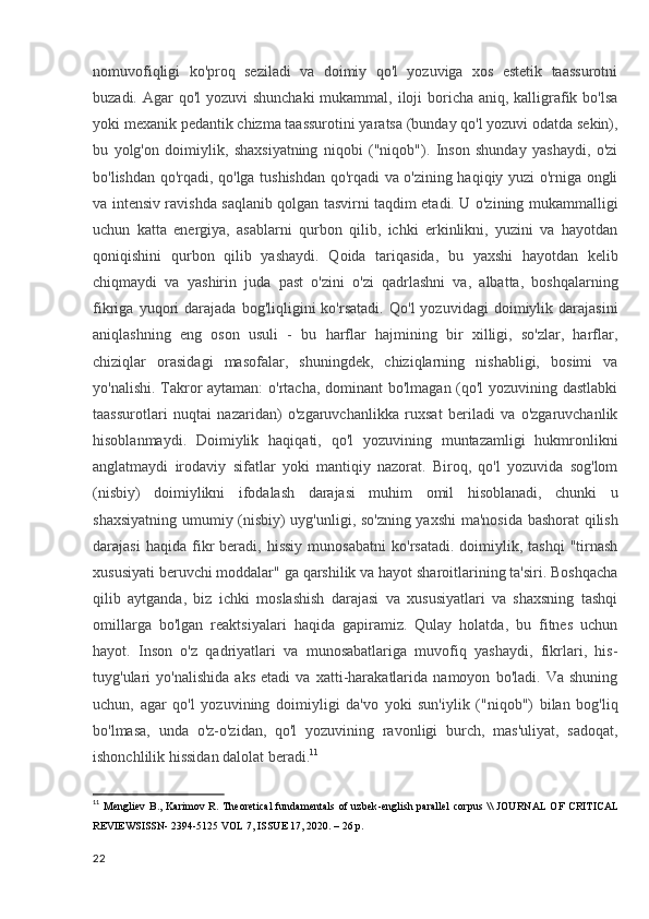nomuvofiqligi   ko'proq   seziladi   va   doimiy   qo'l   yozuviga   xos   estetik   taassurotni
buzadi. Agar  qo'l  yozuvi shunchaki  mukammal, iloji boricha aniq, kalligrafik bo'lsa
yoki mexanik pedantik chizma taassurotini yaratsa (bunday qo'l yozuvi odatda sekin),
bu   yolg'on   doimiylik,   shaxsiyatning   niqobi   ("niqob").   Inson   shunday   yashaydi,   o'zi
bo'lishdan qo'rqadi, qo'lga tushishdan qo'rqadi va o'zining haqiqiy yuzi o'rniga ongli
va intensiv ravishda saqlanib qolgan tasvirni taqdim etadi. U o'zining mukammalligi
uchun   katta   energiya,   asablarni   qurbon   qilib,   ichki   erkinlikni,   yuzini   va   hayotdan
qoniqishini   qurbon   qilib   yashaydi.   Qoida   tariqasida,   bu   yaxshi   hayotdan   kelib
chiqmaydi   va   yashirin   juda   past   o'zini   o'zi   qadrlashni   va,   albatta,   boshqalarning
fikriga   yuqori   darajada   bog'liqligini   ko'rsatadi.   Qo'l   yozuvidagi   doimiylik   darajasini
aniqlashning   eng   oson   usuli   -   bu   harflar   hajmining   bir   xilligi,   so'zlar,   harflar,
chiziqlar   orasidagi   masofalar,   shuningdek,   chiziqlarning   nishabligi,   bosimi   va
yo'nalishi. Takror  aytaman:  o'rtacha, dominant bo'lmagan (qo'l yozuvining dastlabki
taassurotlari   nuqtai   nazaridan)   o'zgaruvchanlikka   ruxsat   beriladi   va   o'zgaruvchanlik
hisoblanmaydi.   Doimiylik   haqiqati,   qo'l   yozuvining   muntazamligi   hukmronlikni
anglatmaydi   irodaviy   sifatlar   yoki   mantiqiy   nazorat.   Biroq,   qo'l   yozuvida   sog'lom
(nisbiy)   doimiylikni   ifodalash   darajasi   muhim   omil   hisoblanadi,   chunki   u
shaxsiyatning umumiy (nisbiy) uyg'unligi, so'zning yaxshi  ma'nosida bashorat  qilish
darajasi   haqida  fikr   beradi,  hissiy   munosabatni   ko'rsatadi.   doimiylik,   tashqi   "tirnash
xususiyati beruvchi moddalar" ga qarshilik va hayot sharoitlarining ta'siri. Boshqacha
qilib   aytganda,   biz   ichki   moslashish   darajasi   va   xususiyatlari   va   shaxsning   tashqi
omillarga   bo'lgan   reaktsiyalari   haqida   gapiramiz.   Qulay   holatda,   bu   fitnes   uchun
hayot.   Inson   o'z   qadriyatlari   va   munosabatlariga   muvofiq   yashaydi,   fikrlari,   his-
tuyg'ulari   yo'nalishida   aks   etadi   va   xatti-harakatlarida   namoyon   bo'ladi.   Va   shuning
uchun,   agar   qo'l   yozuvining   doimiyligi   da'vo   yoki   sun'iylik   ("niqob")   bilan   bog'liq
bo'lmasa,   unda   o'z-o'zidan,   qo'l   yozuvining   ravonligi   burch,   mas'uliyat,   sadoqat,
ishonchlilik hissidan dalolat beradi. 11
11
  Mengliev  B.,   Karimov  R.   Theoretical  fundamentals   of  uzbek - english  parallel  corpus   \\   JOURNAL  OF  CRITICAL
REVIEWSISSN- 2394-5125 VOL 7, ISSUE 17, 2020 .  –  26 p. 
22