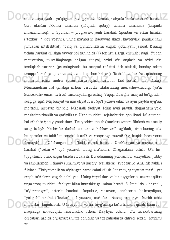 motivatsiya,   yadro   yo'qligi   haqida   gapiradi.   Demak,   natijada   bizda   besh   xil   harakat
bor,   ulardan   ikkitasi   samarali   (talqinda   ijobiy),   uchtasi   samarasiz   (talqinda
muammoliroq).   1.   Spontan   –   progressiv,   jonli   harakat.   Spontan   va   erkin   harakat
("tezkor   +"   qo'l   yozuvi),   uning   ma'nolari:   Baquvvat   shaxs,   hayotiylik,   jonlilik   (shu
jumladan   intellektual),   to'siq   va   qiyinchiliklarni   engish   qobiliyati,   jasorat.   Buning
uchun harakat qilishga tayyor bo'lgan holda (!) tez natijalarga erishish istagi. Yuqori
motivatsiya,   muvaffaqiyatga   bo'lgan   ehtiyoj,   o'zini   o'zi   anglash   va   o'zini   o'zi
tasdiqlash   zarurati   (psixologiyada   bu   maqsad   refleksi   deb   ataladi,   bunday   odam
uzoqqa   borishga   qodir   va   odatda   allaqachon   ketgan).   Tashabbus,   harakat   qilishning
muqarrar   ichki   motivi   (biror   narsa   qilish   zarurati,   faol   bo'lish,   faol   shaxs).
Muammolarni   hal   qilishga   imkon   beruvchi   fikrlashning   moslashuvchanligi   (ya'ni
konservativ emas, turli xil imkoniyatlarga ochiq. Yupqa chiziqlar mavjud bo'lganda -
sezgiga ega). Majburiyat va mas'uliyat hissi (qo'l yozuvi erkin va ayni paytda uyg'un,
mo''tadil,   nisbatan   bir   xil).   Maqsadli   faoliyat,   lekin   ayni   paytda   dogmatizm   yoki
moslashuvchanlik va qat'iyliksiz. Uzoq muddatli rejalashtirish qobiliyati. Muammoni
hal qilishda ijodiy yondashuv. Tez yechim topish (moslashuvchan fikrlash va amaliy
sezgi   tufayli.  Yechimlar   darhol,   bir   zumda  “ichkaridan”   tug‘iladi,   lekin   buning   o‘zi
bu   qarorlar   va   takliflar   qanchalik   aqlli   va   maqsadga   muvofiqligi   haqida   hech   narsa
demaydi).   2.   O'lchangan   -   mo''tadil,   ritmik   harakat.   Cheklangan   va   muvozanatli
harakat   ("sekin   +"   qo'l   yozuvi),   uning   ma'nolari:   Chegaralarni   bilish.   O'z   his-
tuyg'ularini cheklangan tarzda ifodalash. Bu odamning yondashuvi ehtiyotkor, jiddiy
va ishbilarmon. Ijtimoiy (umumiy) va kasbiy (o'z ishida) javobgarlik. Analitik (tahlil)
fikrlash. Ehtiyotkorlik va o'ylangan qaror qabul qilish. Intizom, qat'iyat va mas'uliyat
orqali to'siqlarni engish qobiliyati. Uning impulslari va his-tuyg'ularini nazorat qilish
unga uzoq muddatli  faoliyat  bilan  kurashishga  imkon beradi. 3. Impulsiv -  bo'ronli,
"o'ylanmagan",   isterik   harakat.   Impulsiv,   zo'ravon,   boshqarib   bo'lmaydigan,
"yirtqich"   harakat   ("tezkor"   qo'l   yozuvi),   ma'nolari:   Boshqarish   qiyin,   kuchli   ichki
impulslar. Impulsivlik. U hissiyotlar va his-tuyg'ularga ko'ra harakat qiladi, kamroq -
maqsadga   muvofiqlik,   ratsionallik   uchun.   Kayfiyat   odami.   O'z   harakatlarining
oqibatlari haqida o'ylamasdan, tez qoniqish va tez natijalarga ehtiyoj sezadi. Muhim!
27