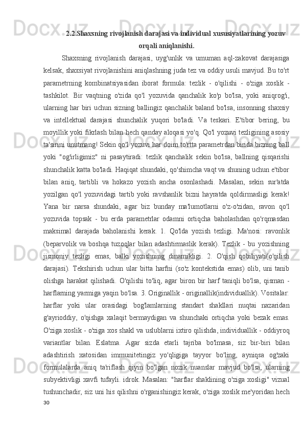 2.2.Shaxsning rivojlanish darajasi va individual xususiyatlarining yozuv
orqali aniqlanishi.
Shaxsning   rivojlanish   darajasi,   uyg'unlik   va   umuman   aql-zakovat   darajasiga
kelsak, shaxsiyat rivojlanishini aniqlashning juda tez va oddiy usuli mavjud. Bu to'rt
parametrning   kombinatsiyasidan   iborat   formula:   tezlik   -   o'qilishi   -   o'ziga   xoslik   -
tashkilot.   Bir   vaqtning   o'zida   qo'l   yozuvida   qanchalik   ko'p   bo'lsa,   yoki   aniqrog'i,
ularning  har  biri  uchun  sizning  ballingiz qanchalik  baland  bo'lsa,  insonning  shaxsiy
va   intellektual   darajasi   shunchalik   yuqori   bo'ladi.   Va   teskari.   E'tibor   bering,   bu
moyillik yoki fikrlash bilan hech qanday aloqasi yo'q. Qo'l yozuvi tezligining asosiy
ta'sirini unutmang! Sekin qo'l yozuvi har doim to'rtta parametrdan birida bizning ball
yoki   "og'irligimiz"   ni   pasaytiradi:   tezlik   qanchalik   sekin   bo'lsa,   ballning   qisqarishi
shunchalik katta bo'ladi. Haqiqat shundaki, qo'shimcha vaqt va shuning uchun e'tibor
bilan   aniq,   tartibli   va   hokazo   yozish   ancha   osonlashadi.   Masalan,   sekin   sur'atda
yozilgan   qo'l   yozuvidagi   tartib   yoki   ravshanlik   bizni   hayratda   qoldirmasligi   kerak!
Yana   bir   narsa   shundaki,   agar   biz   bunday   ma'lumotlarni   o'z-o'zidan,   ravon   qo'l
yozuvida   topsak   -   bu   erda   parametrlar   odamni   ortiqcha   baholashdan   qo'rqmasdan
maksimal   darajada   baholanishi   kerak.   1.   Qo'lda   yozish   tezligi.   Ma'nosi:   ravonlik
(beparvolik   va   boshqa   tuzoqlar   bilan   adashtirmaslik   kerak).   Tezlik   -   bu   yozishning
jismoniy   tezligi   emas,   balki   yozishning   dinamikligi.   2.   O'qish   qobiliyati(o'qilish
darajasi).   Tekshirish   uchun   ular   bitta   harfni   (so'z   kontekstida   emas)   olib,   uni   tanib
olishga   harakat   qilishadi.   O'qilishi   to'liq,   agar   biron  bir   harf   taniqli   bo'lsa,   qisman   -
harflarning yarmiga yaqin bo'lsa. 3. Originallik - originallik(individuallik). Vositalar:
harflar   yoki   ular   orasidagi   bog'lamlarning   standart   shakllari   nuqtai   nazaridan
g'ayrioddiy,   o'qishga   xalaqit   bermaydigan   va   shunchaki   ortiqcha   yoki   bezak   emas.
O'ziga xoslik - o'ziga xos shakl va uslublarni ixtiro qilishda, individuallik - oddiyroq
variantlar   bilan.   Eslatma.   Agar   sizda   etarli   tajriba   bo'lmasa,   siz   bir-biri   bilan
adashtirish   xatosidan   immunitetingiz   yo'qligiga   tayyor   bo'ling,   ayniqsa   og'zaki
formulalarda   aniq   ta'riflash   qiyin   bo'lgan   nozik   nuanslar   mavjud   bo'lsa,   ularning
subyektivligi  xavfi tufayli. idrok. Masalan:  "harflar  shaklining o'ziga xosligi" vizual
tushunchadir, siz uni his qilishni o'rganishingiz kerak, o'ziga xoslik me'yoridan hech
30