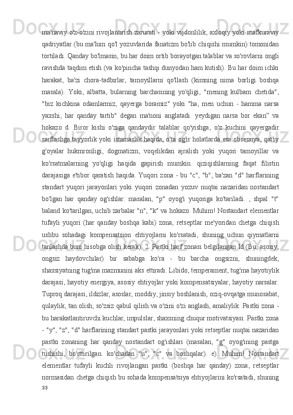 ma'naviy o'z-o'zini rivojlantirish zarurati - yoki vijdonlilik, axloqiy yoki mafkuraviy
qadriyatlar (bu ma'lum qo'l yozuvlarida fanatizm bo'lib chiqishi mumkin) tomonidan
tortiladi. Qanday bo'lmasin, bu har doim ortib borayotgan talablar va so'rovlarni ongli
ravishda taqdim etish (va ko'pincha tashqi dunyodan ham kutish). Bu har doim ichki
harakat,   ba'zi   chora-tadbirlar,   tamoyillarni   qo'llash   (kimning   nima   borligi   boshqa
masala).   Yoki,   albatta,   bularning   barchasining   yo'qligi,   "mening   kulbam   chetida",
"biz   kichkina   odamlarmiz,   qayerga   boramiz"   yoki   "ha,   men   uchun   -   hamma   narsa
yaxshi,   har   qanday   tartib"   degan   ma'noni   anglatadi.   yeydigan   narsa   bor   ekan”   va
hokazo   d.   Biror   kishi   o'ziga   qandaydir   talablar   qo'yishga,   o'z   kuchini   qayergadir
sarflashga tayyorlik yoki istamaslik haqida, o'ta og'ir holatlarda esa obsessiya, qat'iy
g'oyalar   hukmronligi,   dogmatizm,   voqelikdan   ajralish   yoki   yuqori   tamoyillar   va
ko'rsatmalarning   yo'qligi   haqida   gapirish   mumkin.   qiziqishlarning   faqat   filistin
darajasiga e'tibor qaratish haqida. Yuqori zona - bu "c", "b", ba'zan "d" harflarining
standart   yuqori   jarayonlari   yoki   yuqori   zonadan   yozuv   nuqtai   nazaridan   nostandart
bo'lgan   har   qanday   og'ishlar:   masalan,   "p"   oyog'i   yuqoriga   ko'tariladi.   ,   shpal   "t"
baland ko'tarilgan, uchib zarbalar "n", "k" va hokazo. Muhim! Nostandart elementlar
tufayli   yuqori   (har   qanday   boshqa   kabi)   zona,   retseptlar   me'yoridan   chetga   chiqish
ushbu   sohadagi   kompensatsion   ehtiyojlarni   ko'rsatadi,   shuning   uchun   qiymatlarni
tanlashda buni hisobga olish kerak). 2. Pastki harf zonasi belgilangan Id (Bu, asosiy,
ongsiz   haydovchilar)   bir   sababga   ko'ra   -   bu   barcha   ongsizni,   shuningdek,
shaxsiyatning tug'ma mazmunini aks ettiradi. Libido, temperament, tug'ma hayotiylik
darajasi, hayotiy energiya, asosiy ehtiyojlar yoki kompensatsiyalar, hayotiy narsalar.
Tuproq darajasi, ildizlar, asoslar, moddiy, jinsiy boshlanish, oziq-ovqatga munosabat,
qulaylik, tan olish, so'zsiz qabul qilish va o'zini o'zi anglash, amaliylik. Pastki zona -
bu harakatlantiruvchi kuchlar, impulslar, shaxsning chuqur motivatsiyasi. Pastki zona
- "y", "z", "d" harflarining standart pastki jarayonlari yoki retseptlar nuqtai nazaridan
pastki   zonaning   har   qanday   nostandart   og'ishlari   (masalan,   "g"   oyog'ining   pastga
tushishi,   bo'rttirilgan.   ko'chadan   "u",   "c"   va   boshqalar).   e).   Muhim!   Nostandart
elementlar   tufayli   kuchli   rivojlangan   pastki   (boshqa   har   qanday)   zona,   retseptlar
normasidan chetga chiqish bu sohada kompensatsiya ehtiyojlarini ko'rsatadi, shuning
33