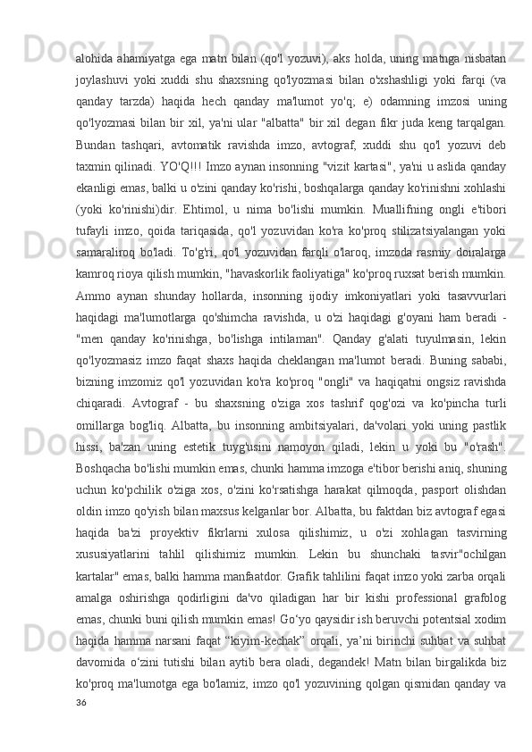 alohida   ahamiyatga   ega   matn   bilan   (qo'l   yozuvi),   aks   holda,   uning   matnga   nisbatan
joylashuvi   yoki   xuddi   shu   shaxsning   qo'lyozmasi   bilan   o'xshashligi   yoki   farqi   (va
qanday   tarzda)   haqida   hech   qanday   ma'lumot   yo'q;   e)   odamning   imzosi   uning
qo'lyozmasi   bilan   bir  xil,  ya'ni  ular   "albatta"   bir  xil   degan  fikr  juda  keng   tarqalgan.
Bundan   tashqari,   avtomatik   ravishda   imzo,   avtograf,   xuddi   shu   qo'l   yozuvi   deb
taxmin qilinadi. YO'Q!!! Imzo aynan insonning "vizit kartasi", ya'ni u aslida qanday
ekanligi emas, balki u o'zini qanday ko'rishi, boshqalarga qanday ko'rinishni xohlashi
(yoki   ko'rinishi)dir.   Ehtimol,   u   nima   bo'lishi   mumkin.   Muallifning   ongli   e'tibori
tufayli   imzo,   qoida   tariqasida,   qo'l   yozuvidan   ko'ra   ko'proq   stilizatsiyalangan   yoki
samaraliroq   bo'ladi.   To'g'ri,   qo'l   yozuvidan   farqli   o'laroq,   imzoda   rasmiy   doiralarga
kamroq rioya qilish mumkin, "havaskorlik faoliyatiga" ko'proq ruxsat berish mumkin.
Ammo   aynan   shunday   hollarda,   insonning   ijodiy   imkoniyatlari   yoki   tasavvurlari
haqidagi   ma'lumotlarga   qo'shimcha   ravishda,   u   o'zi   haqidagi   g'oyani   ham   beradi   -
"men   qanday   ko'rinishga,   bo'lishga   intilaman".   Qanday   g'alati   tuyulmasin,   lekin
qo'lyozmasiz   imzo   faqat   shaxs   haqida   cheklangan   ma'lumot   beradi.   Buning   sababi,
bizning   imzomiz   qo'l   yozuvidan   ko'ra   ko'proq   "ongli"   va   haqiqatni   ongsiz   ravishda
chiqaradi.   Avtograf   -   bu   shaxsning   o'ziga   xos   tashrif   qog'ozi   va   ko'pincha   turli
omillarga   bog'liq.   Albatta,   bu   insonning   ambitsiyalari,   da'volari   yoki   uning   pastlik
hissi,   ba'zan   uning   estetik   tuyg'usini   namoyon   qiladi,   lekin   u   yoki   bu   "o'rash".
Boshqacha bo'lishi mumkin emas, chunki hamma imzoga e'tibor berishi aniq, shuning
uchun   ko'pchilik   o'ziga   xos,   o'zini   ko'rsatishga   harakat   qilmoqda,   pasport   olishdan
oldin imzo qo'yish bilan maxsus kelganlar bor. Albatta, bu faktdan biz avtograf egasi
haqida   ba'zi   proyektiv   fikrlarni   xulosa   qilishimiz,   u   o'zi   xohlagan   tasvirning
xususiyatlarini   tahlil   qilishimiz   mumkin.   Lekin   bu   shunchaki   tasvir"ochilgan
kartalar" emas, balki hamma manfaatdor. Grafik tahlilini faqat imzo yoki zarba orqali
amalga   oshirishga   qodirligini   da'vo   qiladigan   har   bir   kishi   professional   grafolog
emas, chunki buni qilish mumkin emas! Go‘yo qaysidir ish beruvchi potentsial xodim
haqida   hamma  narsani   faqat   “kiyim-kechak”   orqali,  ya’ni   birinchi   suhbat   va   suhbat
davomida   o‘zini   tutishi   bilan   aytib   bera   oladi,   degandek!   Matn   bilan   birgalikda   biz
ko'proq ma'lumotga ega bo'lamiz,  imzo  qo'l  yozuvining qolgan qismidan qanday  va
36