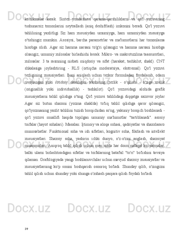 ko'nikmalar   kerak.   Sintez   yondashuvi   qarama-qarshiliklarni   va   qo'l   yozuvining
tushunarsiz   tomonlarini   neytrallash   (aniq   deshifrlash)   imkonini   beradi.   Qo'l   yozuvi
tahlilining   yaxlitligi   Siz   ham   xususiydan   umumiyga,   ham   umumiydan   xususiyga
o'tishingiz   mumkin.   Asosiysi,   barcha   parametrlar   va   ma'lumotlarni   har   tomonlama
hisobga   olish.   Agar   siz   hamma   narsani   to'g'ri   qilsangiz   va   hamma   narsani   hisobga
olsangiz, umumiy xulosalar birlashishi  kerak. Mikro- va makrotuzilma taassurotlari,
xulosalar.   3   ta   rasmning   nisbati   miqdoriy   va   sifat   (harakat,   tashkilot,   shakl).   CNT
shkalasiga   joylashtiring   -   RLS   (ortiqcha   moderatsiya,   ekstremal).   Qo'l   yozuvi
tezligining   xususiyatlari.   Buni   aniqlash   uchun   tezkor   formuladan   foydalanib,   odam
rivojlangan   yoki   ibtidoiy   ekanligini   tekshiring   (tezlik   -   o'qilishi   -   o'ziga   xoslik
(originallik   yoki   individuallik)   -   tashkilot).   Qo'l   yozuvidagi   alohida   grafik
xususiyatlarni   tahlil   qilishga   o'ting.   Qo'l   yozuvi   tahlilidagi   diqqatga   sazovor   joylar
Agar   siz   butun   shaxsni   (yozma   shaklda)   to'liq   tahlil   qilishga   qaror   qilsangiz,
qo'lyozmaning yaxlit tahlilini tuzish bosqichidan so'ng, yakuniy bosqich boshlanadi -
qo'l   yozuvi   muallifi   haqida   topilgan   umumiy   ma'lumotlar   "tartiblanadi".   asosiy
toifalar (hayot sohalari). Masalan: Ijtimoiy va aloqa sohasi, qadriyatlar va shaxslararo
munosabatlar.   Funktsional   soha   va   ish   sifatlari,   kognitiv   soha,   fikrlash   va   intellekt
xususiyatlari.   Shaxsiy   soha,   yashirin   ichki   dunyo,   o'z-o'zini   anglash,   shaxsiyat
muammolari.   Aniqroq   tahlil   qilish   uchun   men   sizda   har   doim   nafaqat   ko'rsatmalar,
balki   ularni   birlashtiradigan   sifatlar   va   toifalarning   batafsil   "to'ri"   bo'lishini   tavsiya
qilaman. Grafologiyada yangi boshlanuvchilar uchun mavjud shaxsiy xususiyatlar va
xususiyatlarning   ko'p   sonini   boshqarish   osonroq   bo'ladi.   Shunday   qilib,   o'zingizni
tahlil qilish uchun shunday yoki shunga o'xshash panjara qilish foydali bo'ladi. 
39