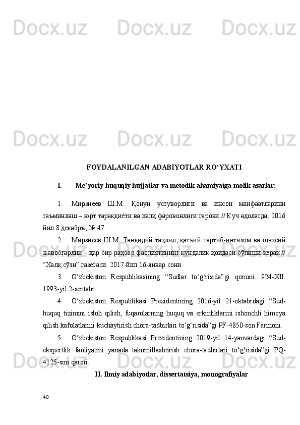 FOYDALANILGAN ADABIYOTLAR RO‘YXATI
I. Me’yoriy-huquqiy hujjatlar va metodik ahamiyatga molik asarlar: 
1. Мирзиёев   Ш.М.   Қонун   устуворлиги   ва   инсон   манфаатларини
таъминлаш – юрт тараққиёти ва халқ фаровонлиги гарови // Куч адолатда, 2016
йил 8 декабръ, № 47 .
2. Мирзиёев   Ш.М.   Танқидий  таҳлил,  қатъий   тартиб-интизом   ва  швхсий
жавобгарлик – ҳар бир раҳбар фаолиятининг кундалик қоидаси бўлиши керак //
“ Халқ сўзи ”  газетаси. 2017-йил 16-январ сони.
3. O‘zbekiston   Respublikasining   “Sudlar   to‘g‘risida”gi   qonuni.   924-XII.
1993-yil 2-sentabr.
4. O‘zbekiston   Respublikasi   Prezidentining   2016-yil   21-oktabrdagi   “Sud-
huquq   tizimini   isloh   qilish,   fuqarolarning   huquq   va   erkinliklarini   ishonchli   himoya
qilish kafolatlarini kuchaytirish chora-tadbirlari to‘g‘risida”gi PF-4850-son Farmoni.
5. O‘zbekiston   Respublikasi   Prezidentining   2019-yil   14-yanvardagi   “Sud-
ekspertlik   faoliyatini   yanada   takomillashtirish   chora-tadbirlari   to‘g‘risida”gi   PQ-
4125 - son qarori.
II. Ilmiy adabiyotlar, dissertatsiya, monografiyalar
40 