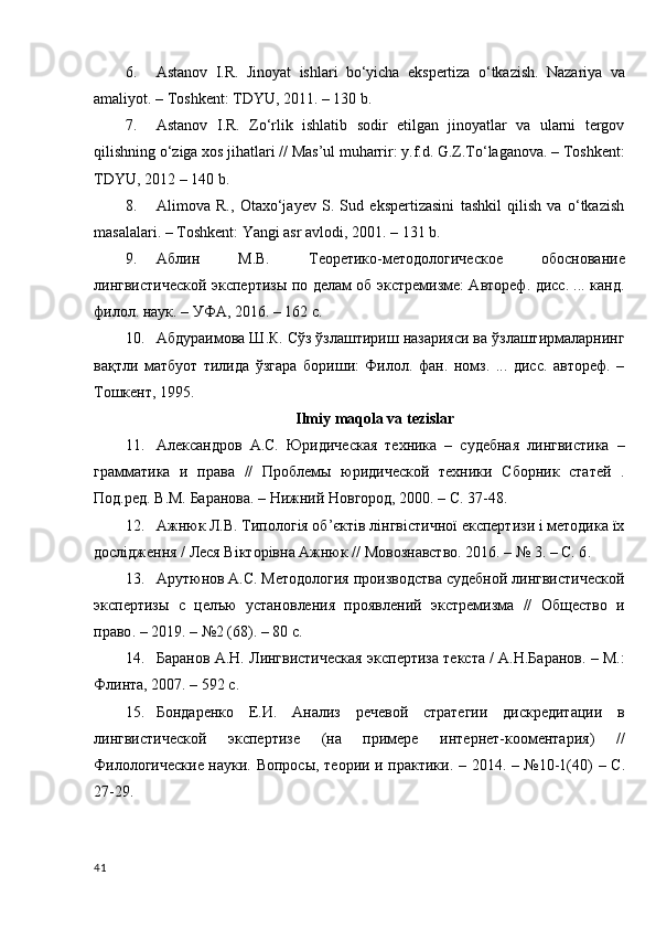 6. Astanov   I . R .   Jinoyat   ishlari   bo ‘ yicha   ekspertiza   o ‘ tkazish .   Nazariya   va
amaliyot. – Toshkent: TDYU, 2011. – 130 b.
7. Astanov   I.R.   Zo‘rlik   ishlatib   sodir   etilgan   jinoyatlar   va   ularni   tergov
qilishning o‘ziga xos jihatlari // Mas’ul muharrir: y.f.d. G.Z.To‘laganova. – Toshkent:
TDYU, 2012 – 140 b.
8. Alimova   R.,   Otaxo‘jayev   S.   Sud   ekspertizasini   tashkil   qilish   va   o‘tkazish
masalalari. – Toshkent: Yangi asr avlodi, 2001. – 131 b.
9. Аблин   М.В.   Теоретико-методологическое   обоснование
лингвистической экспертизы по делам об экстремизме: Автореф. диcc. ... канд.
филoл. наук. – УФА, 2016. – 162 с.
10. Абдураимова Ш.К. Сўз ўзлаштириш назарияси ва ўзлаштирмаларнинг
вақтли   матбуот   тилида   ўзгара   бориши:   Филол.   фан.   номз.   ...   дисc.   автореф.   –
Тошкент, 1995.
Ilmiy maqola va tezislar
11. Александров   А.С.   Юридическая   техника   –   судебная   лингвистика   –
грамматика   и   права   //   Проблемы   юридической   техники   Сборник   статей   .
Под.ред. В.М.   Баранова. – Нижний Новгород, 2000. – С. 37-48.
12. Ажнюк Л.В. Типологія об’єктів лінгвістичної експертизи і методика їх
дослідження / Леся Вікторівна Ажнюк // Мовознавство. 2016. – № 3. – С. 6 .
13. Арутюнов А.С. Методология производства судебной лингвистической
экспертизы   с   целъю   установления   проявлений   экстремизма   //   Общество   и
право .   – 2019 .  – №2 (68). – 80 с.
14. Баранов А.Н. Лингвистическая экспертиза текста / А.Н.Баранов. – М.:
Флинта, 2007. – 592 с. 
15. Бондаренко   Е.И.   Анализ   речевой   стратегии   дискредитации   в
лингвистической   экспертизе   (на   примере   интернет-кооментария)   //
Филологические науки. Вопросы ,   теории   и   практики . – 2014. – №10-1(40)   –   С .
27-29.
41 