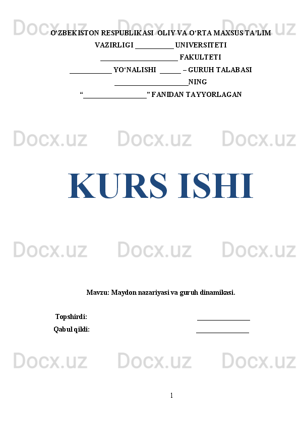 O‘ZBEKISTON RESPUBLIKASI  OLIY VA O‘RTA MAXSUS TA’LIM
VAZIRLIGI ___________ UNIVERSITETI
______________________ FAKULTETI
____________ YO‘NALISHI  ______ – GURUH TALABASI
_____________________ NING
“ __________________ ” FANIDAN TAYYORLAGAN
KURS ISHI
Mavzu:  Maydon nazariyasi va guruh dinamikasi.
       Topshirdi:                                                               _______________
      Qabul qildi:                                                             _______________
1 