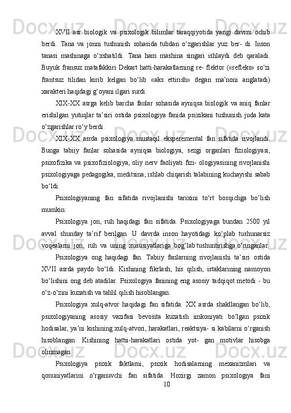 XVII   asr   biologik   va   psixologik   bilimlar   taraqqiyotida   yangi   davrni   ochib
berdi.   Tana   va   jonni   tushunish   sohasida   tubdan   o‘zgarishlar   yuz   ber-   di.   Inson
tanasi   mashinaga   o‘xshatildi.   Tana   ham   mashina   singari   ishlaydi   deb   qaraladi.
Buyuk fransuz matafakkiri  Dekart  hatti-harakatlarning re-  flektor  («refleks»  so‘zi
frantsuz   tilidan   kirib   kelgan   bo‘lib   «aks   ettirish»   degan   ma’noni   anglatadi)
xarakteri haqidagi g‘oyani ilgari surdi.
XIX-XX   asrga   kelib   barcha   fanlar   sohasida   ayniqsa   biologik   va   aniq   fanlar
erishilgan   yutuqlar   ta’siri   ostida   psixologiya   fanida   psixikani   tushunish   juda   kata
o‘zgarishlar ro‘y berdi.
XIX-XX   asrda   psixologiya   mustaqil   eksperemental   fan   sifatida   rivojlandi.
Bunga   tabiiy   fanlar   sohasida   ayniqsa   biologiya,   sezgi   organlari   fiziologiyasi,
psixofizika   va   psixofiziologiya,   oliy   nerv   faoliyati   fizi-   ologiyasining   rivojlanishi
psixologiyaga pedagogika, meditsina, ishlab chiqarish talabining kuchayishi sabab
bo‘ldi.
Psixologiyaning   fan   sifatida   rivojlanishi   tarixini   to‘rt   bosqichga   bo‘lish
mumkin:
Psixologiya   jon,   ruh   haqidagi   fan   sifatida.   Psixologiyaga   bundan   2500   yil
avval   shunday   ta’rif   berilgan.   U   davrda   inson   hayotidagi   ko‘plab   tushunarsiz
voqealarni  jon,  ruh  va  uning  xususiyatlariga  bog‘lab tushuntirishga o‘ringanlar.
Psixologiya   ong   haqidagi   fan.   Tabiiy   fanlarning   rivojlanishi   ta’siri   ostida
XVII   asrda   paydo   bo‘ldi.   Kishining   fikrlash,   his   qilish,   istaklarining   namoyon
bo‘lishini   ong   deb  atadilar.   Psixologiya  fanining  eng   asosiy   tadqiqot   metodi   -   bu
o‘z-o‘zini kuzatish va tahlil qilish hisoblangan.
Psixologiya   xulq-atvor   haqidagi   fan   sifatida.   XX   asrda   shakllangan   bo‘lib,
psixologiyaning   asosiy   vazifasi   bevosita   kuzatish   imkoniyati   bo‘lgan   psixik
hodisalar, ya’ni kishining xulq-atvori, harakatlari, reaktsiya- si kabilarni o‘rganish
hisoblangan.   Kishining   hattii-harakatlari   ostida   yot-   gan   motivlar   hisobga
olinmagan.
Psixologiya   psixik   faktlarni,   psixik   hodisalarning   mexanizmlari   va
qonuniyatlarini   o‘rganuvchi   fan   sifatida.   Hozirgi   zamon   psixologiya   fani
10 