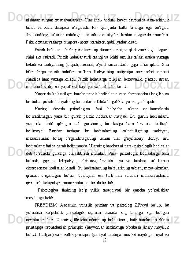 nisbatan   turgan   xususiyatlaridir.   Ular   indi-   vidual   hayot   davomida   asta-sekinlik
bilan   va   kam   darajada   o‘zgaradi.   Fa-   qat   juda   katta   ta’sirga   ega   bo‘lgan,
favquloddagi   ta’sirlar   ostidagina   psixik   xususityalar   keskin   o‘zgarishi   mumkin.
Psixik xususiyatlarga tempera- ment, xarakter, qobiliyatlar kiradi.
Psixik   holatlar   –   kishi   psixikasining   dinamikasini,   vaqt   davomidagi   o‘zgari-
shini aks ettiradi. Psixik holatlar turli tashqi va ichki omillar ta’siri ostida yuzaga
keladi  va  faoliyatning (o‘qish,  mehnat,  o‘yin)   samaradorli-   giga  ta’sir  qiladi.  Shu
bilan   birga   psixik   holatlar   ma’lum   faoliyatning   natijasiga   munosabat   oqibati
shaklida   ham   yuzaga   keladi.   Psixik   holatlarga   toliqish,   bezovtalik,   g‘azab,   stress,
monotonlik, dipretsiya, affekt, kayfiyat va boshqalar kiradi.
Yuqorida ko‘rsatilgan barcha psixik hodisalar o‘zaro chambarchas bog‘liq va
bir butun psixik faoliyatning tomonlari sifatida birgalikda yu- zaga chiqadi.
Hozirgi   davrda   psixologiya   fani   bo‘yicha   o‘quv   qo‘llanmalarda
ko‘rsatilmagan   yana   bir   guruh   psixik   hodisalar   mavjud.   Bu   guruh   hodisalarni
yuqorida   tahlil   qilingan   uch   guruhning   birortasiga   ham   bevosita   taalluqli
bo‘lmaydi.   Bundan   tashqari   bu   hodisalarning   ko‘pchiligining   mohiyati,
mexanizmlari   to‘liq   o‘rganilmaganligi   uchun   ular   g‘ayritabiiy,   ilohiy,   sirli
hodisalar sifatida qarab kelinmoqda. Ularning barchasini para- psixologik hodisalar
deb   to‘rtinchi   guruhga   birlashtirish   mumkin.   Para-   psixologik   hodisalarga   tush
ko‘rish,   gipnoz,   telepatiya,   telekinez,   levitatsi-   ya   va   boshqa   turli-tuman
ekstrosensor hodisalar kiradi. Bu hodisalarning ba’zilarining tabiati, mexa-nizmlari
qisman   o‘rganilgan   bo‘lsa,   boshqalar   esa   turli   fan   sohalari   mutaxassislarini
qiziqtirib kelayotgan muammolar qa- torida turibdi.
  Psixologiya   fanining   ko‘p   yillik   taraqqiyoti   bir   qancha   yo‘nalishlar
maydonga keldi.
FREYDIZM.   Asoschisi   venalik   psixiatr   va   psixolog   Z.Freyd   bo‘lib,   bu
yo‘nalish   ko‘pchilik   pisxologik   oqimlar   orasida   eng   ta’sirga   ega   bo‘lgan
oqimlardan   biri.   Ularning   fikricha   odamning   hulq-atvori,   hatti-harakatlari   ikkita
printsipga   «rohatlanish   prinsipi»   (hayvonlar   instinktiga   o‘xshash   jinsiy   moyillik
ko‘zda  tutilgan)  va «reallik prinsipi»  (jamiyat  talabiga  mos kelmaydigan, uyat  va
12 