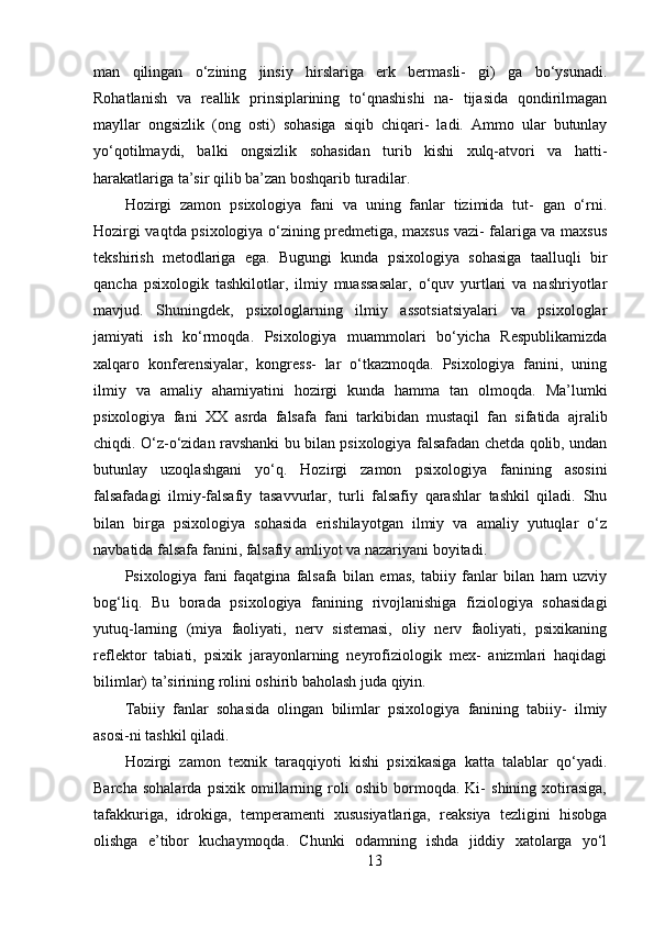 man   qilingan   o‘zining   jinsiy   hirslariga   erk   bermasli-   gi)   ga   bo‘ysunadi.
Rohatlanish   va   reallik   prinsiplarining   to‘qnashishi   na-   tijasida   qondirilmagan
mayllar   ongsizlik   (ong   osti)   sohasiga   siqib   chiqari-   ladi.   Ammo   ular   butunlay
yo‘qotilmaydi,   balki   ongsizlik   sohasidan   turib   kishi   xulq-atvori   va   hatti-
harakatlariga ta’sir qilib ba’zan boshqarib turadilar.
Hozirgi   zamon   psixologiya   fani   va   uning   fanlar   tizimida   tut-   gan   o‘rni.
Hozirgi vaqtda psixologiya o‘zining predmetiga, maxsus vazi- falariga va maxsus
tekshirish   metodlariga   ega.   Bugungi   kunda   psixologiya   sohasiga   taalluqli   bir
qancha   psixologik   tashkilotlar,   ilmiy   muassasalar,   o‘quv   yurtlari   va   nashriyotlar
mavjud.   Shuningdek,   psixologlarning   ilmiy   assotsiatsiyalari   va   psixologlar
jamiyati   ish   ko‘rmoqda.   Psixologiya   muammolari   bo‘yicha   Respublikamizda
xalqaro   konferensiyalar,   kongress-   lar   o‘tkazmoqda.   Psixologiya   fanini,   uning
ilmiy   va   amaliy   ahamiyatini   hozirgi   kunda   hamma   tan   olmoqda.   Ma’lumki
psixologiya   fani   XX   asrda   falsafa   fani   tarkibidan   mustaqil   fan   sifatida   ajralib
chiqdi. O‘z-o‘zidan ravshanki bu bilan psixologiya falsafadan chetda qolib, undan
butunlay   uzoqlashgani   yo‘q.   Hozirgi   zamon   psixologiya   fanining   asosini
falsafadagi   ilmiy-falsafiy   tasavvurlar,   turli   falsafiy   qarashlar   tashkil   qiladi.   Shu
bilan   birga   psixologiya   sohasida   erishilayotgan   ilmiy   va   amaliy   yutuqlar   o‘z
navbatida falsafa fanini, falsafiy amliyot va nazariyani boyitadi.
Psixologiya   fani   faqatgina   falsafa   bilan   emas,   tabiiy   fanlar   bilan   ham   uzviy
bog‘liq.   Bu   borada   psixologiya   fanining   rivojlanishiga   fiziologiya   sohasidagi
yutuq-larning   (miya   faoliyati,   nerv   sistemasi,   oliy   nerv   faoliyati,   psixikaning
reflektor   tabiati,   psixik   jarayonlarning   neyrofiziologik   mex-   anizmlari   haqidagi
bilimlar) ta’sirining rolini oshirib baholash juda qiyin.
Tabiiy   fanlar   sohasida   olingan   bilimlar   psixologiya   fanining   tabiiy-   ilmiy
asosi-ni tashkil qiladi.
Hozirgi   zamon   texnik   taraqqiyoti   kishi   psixikasiga   katta   talablar   qo‘yadi.
Barcha   sohalarda   psixik   omillarning   roli   oshib   bormoqda.   Ki-   shining   xotirasiga,
tafakkuriga,   idrokiga,   temperamenti   xususiyatlariga,   reaksiya   tezligini   hisobga
olishga   e’tibor   kuchaymoqda.   Chunki   odamning   ishda   jiddiy   xatolarga   yo‘l
13 