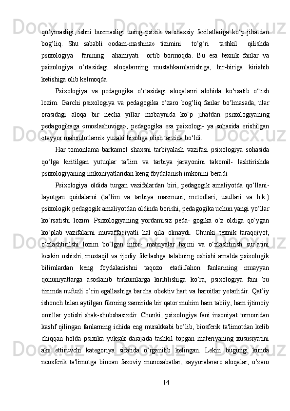 qo‘ymasligi,   ishni   buzmasligi   uning   psixik   va   shaxsiy   fazilatlariga   ko‘p   jihatdan
bog‘liq.   Shu   sababli   «odam-mashina»   tizimini     to‘g‘ri     tashkil     qilishda
psixologiya     fanining     ahamiyati     ortib   bormoqda.   Bu   esa   texnik   fanlar   va
psixologiya   o‘rtasidagi   aloqalarning   mustahkamlanishiga,   bir-biriga   kirishib
ketishiga olib kelmoqda.
Psixologiya   va   pedagogika   o‘rtasidagi   aloqalarni   alohida   ko‘rsatib   o‘tish
lozim.   Garchi   psixologiya   va   pedagogika   o‘zaro   bog‘liq   fanlar   bo‘lmasada,   ular
orasidagi   aloqa   bir   necha   yillar   mobaynida   ko‘p   jihatdan   psixologiyaning
pedagogikaga   «moslashuviga»,   pedagogika   esa   psixologi-   ya   sohasida   erishilgan
«tayyor mahsulotlarni» yuzaki hisobga olish tarzida bo‘ldi.
Har   tomonlama   barkamol   shaxsni   tarbiyalash   vazifasi   psixologiya   sohasida
qo‘lga   kiritilgan   yutuqlar   ta’lim   va   tarbiya   jarayonini   takomil-   lashtirishda
psixologiyaning imkoniyatlaridan keng foydalanish imkonini beradi.
Psixologiya   oldida   turgan   vazifalardan   biri,   pedagogik   amaliyotda   qo‘llani-
layotgan   qoidalarni   (ta’lim   va   tarbiya   mazmuni,   metodlari,   usullari   va   h.k.)
psixologik pedagogik amaliyotdan oldinda borishi, pedagogika uchun yangi yo‘llar
ko‘rsatishi   lozim.   Psixologiyaning   yordamisiz   peda-   gogika   o‘z   oldiga   qo‘ygan
ko‘plab   vazifalarni   muvaffaqiyatli   hal   qila   olmaydi.   Chunki   texnik   taraqqiyot,
o‘zlashtirilshi   lozim   bo‘lgan   infor-   matsiyalar   hajmi   va   o‘zlashtirish   sur’atini
keskin   oshishi,   mustaqil   va   ijodiy   fikrlashga   talabning   oshishi   amalda   psixologik
bilimlardan   keng   foydalanishni   taqozo   etadi.Jahon   fanlarining   muayyan
qonuniyatlarga   asoslanib   turkumlarga   kiritilishiga   ko’ra,   psixologiya   fani   bu
tizimda nufuzli o’rin egallashiga barcha obektiv hart va haroitlar yetarlidir. Qat’iy
ishonch bilan aytilgan fikrning zamirida bir qator muhim ham tabiiy, ham ijtimoiy
omillar   yotishi   shak-shubshasizdir.   Chunki,   psixologiya   fani   insoniyat   tomonidan
kashf qilingan fanlarning ichida eng murakkabi bo’lib, biosferik ta'limotdan kelib
chiqqan   holda   psixika   yuksak   darajada   tashkil   topgan   materiyaning   xususiyatini
aks   ettiruvchi   kategoriya   sifatida   o’rganilib   kelingan.   Lekin   bugungi   kunda
neosferik   ta'limotga   binoan   fazoviy   munosabatlar,   sayyoralararo   aloqalar,   o’zaro
14 