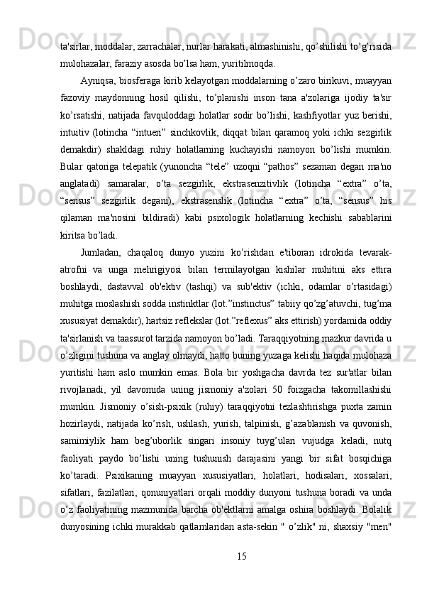 ta'sirlar, moddalar, zarrachalar, nurlar harakati, almashinishi, qo’shilishi to’g’risida
mulohazalar, faraziy asosda bo’lsa ham, yuritilmoqda.
Ayniqsa, biosferaga kirib kelayotgan moddalarning o’zaro birikuvi, muayyan
fazoviy   maydonning   hosil   qilishi,   to’planishi   inson   tana   a'zolariga   ijodiy   ta'sir
ko’rsatishi,   natijada   favquloddagi   holatlar   sodir   bo’lishi,   kashfiyotlar   yuz   berishi,
intuitiv   (lotincha   “intueri”   sinchkovlik,   diqqat   bilan   qaramoq   yoki   ichki   sezgirlik
demakdir)   shakldagi   ruhiy   holatlarning   kuchayishi   namoyon   bo’lishi   mumkin.
Bular   qatoriga   telepatik   (yunoncha   “tele”   uzoqni   “pathos”   sezaman   degan   ma'no
anglatadi)   samaralar,   o’ta   sezgirlik,   ekstrasenzitivlik   (lotincha   “extra”   o’ta,
“sensus”   sezgirlik   degani),   ekstrasenslik   (lotincha   “extra”   o’ta,   “sensus”   his
qilaman   ma'nosini   bildiradi)   kabi   psixologik   holatlarning   kechishi   sabablarini
kiritsa bo’ladi.
Jumladan,   chaqaloq   dunyo   yuzini   ko’rishdan   e'tiboran   idrokida   tevarak-
atrofni   va   unga   mehrigiyosi   bilan   termilayotgan   kishilar   muhitini   aks   ettira
boshlaydi,   dastavval   ob'ektiv   (tashqi)   va   sub'ektiv   (ichki,   odamlar   o’rtasidagi)
muhitga moslashish sodda instinktlar (lot.”instinctus” tabiiy qo’zg’atuvchi, tug’ma
xususiyat demakdir), hartsiz reflekslar (lot.”reflexus” aks ettirish) yordamida oddiy
ta'sirlanish va taassurot tarzida namoyon bo’ladi. Taraqqiyotning mazkur davrida u
o’zligini tushuna va anglay olmaydi, hatto buning yuzaga kelishi haqida mulohaza
yuritishi   ham   aslo   mumkin   emas.   Bola   bir   yoshgacha   davrda   tez   sur'atlar   bilan
rivojlanadi,   yil   davomida   uning   jismoniy   a'zolari   50   foizgacha   takomillashishi
mumkin.   Jismoniy   o’sish-psixik   (ruhiy)   taraqqiyotni   tezlashtirishga   puxta   zamin
hozirlaydi,   natijada   ko’rish,   ushlash,   yurish,   talpinish,   g’azablanish   va   quvonish,
samimiylik   ham   beg’uborlik   singari   insoniy   tuyg’ulari   vujudga   keladi,   nutq
faoliyati   paydo   bo’lishi   uning   tushunish   darajasini   yangi   bir   sifat   bosqichiga
ko’taradi.   Psixikaning   muayyan   xususiyatlari,   holatlari,   hodisalari,   xossalari,
sifatlari,   fazilatlari,   qonuniyatlari   orqali   moddiy   dunyoni   tushuna   boradi   va   unda
o’z   faoliyatining   mazmunida   barcha   ob'ektlarni   amalga   oshira   boshlaydi.   Bolalik
dunyosining   ichki   murakkab  qatlamlaridan   asta-sekin   "   o’zlik"   ni,   shaxsiy   "men"
15 