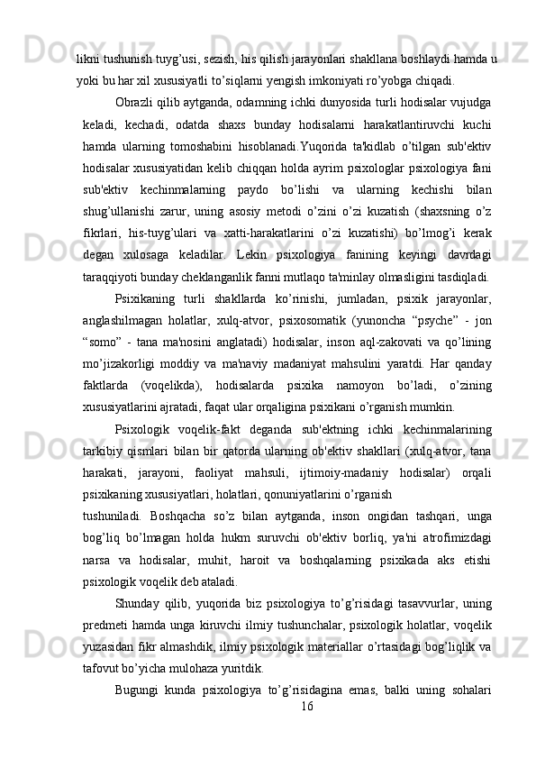 likni tushunish tuyg’usi, sezish, his qilish jarayonlari shakllana boshlaydi hamda u
yoki bu har xil xususiyatli to’siqlarni yengish imkoniyati ro’yobga chiqadi.
Obrazli qilib aytganda, odamning ichki dunyosida turli hodisalar vujudga
keladi,   kechadi,   odatda   shaxs   bunday   hodisalarni   harakatlantiruvchi   kuchi
hamda   ularning   tomoshabini   hisoblanadi.Yuqorida   ta'kidlab   o’tilgan   sub'ektiv
hodisalar  xususiyatidan  kelib chiqqan holda ayrim  psixologlar  psixologiya fani
sub'ektiv   kechinmalarning   paydo   bo’lishi   va   ularning   kechishi   bilan
shug’ullanishi   zarur,   uning   asosiy   metodi   o’zini   o’zi   kuzatish   (shaxsning   o’z
fikrlari,   his-tuyg’ulari   va   xatti-harakatlarini   o’zi   kuzatishi)   bo’lmog’i   kerak
degan   xulosaga   keladilar.   Lekin   psixologiya   fanining   keyingi   davrdagi
taraqqiyoti bunday cheklanganlik fanni mutlaqo ta'minlay olmasligini tasdiqladi.
Psixikaning   turli   shakllarda   ko’rinishi,   jumladan,   psixik   jarayonlar,
anglashilmagan   holatlar,   xulq-atvor,   psixosomatik   (yunoncha   “psyche”   -   jon
“somo”   -   tana   ma'nosini   anglatadi)   hodisalar,   inson   aql-zakovati   va   qo’lining
mo’jizakorligi   moddiy   va   ma'naviy   madaniyat   mahsulini   yaratdi.   Har   qanday
faktlarda   (voqelikda),   hodisalarda   psixika   namoyon   bo’ladi,   o’zining
xususiyatlarini ajratadi, faqat ular orqaligina psixikani o’rganish mumkin.
Psixologik   voqelik-fakt   deganda   sub'ektning   ichki   kechinmalarining
tarkibiy   qismlari   bilan   bir   qatorda   ularning   ob'ektiv   shakllari   (xulq-atvor,   tana
harakati,   jarayoni,   faoliyat   mahsuli,   ijtimoiy-madaniy   hodisalar)   orqali
psixikaning xususiyatlari, holatlari, qonuniyatlarini o’rganish
tushuniladi.   Boshqacha   so’z   bilan   aytganda,   inson   ongidan   tashqari,   unga
bog’liq   bo’lmagan   holda   hukm   suruvchi   ob'ektiv   borliq,   ya'ni   atrofimizdagi
narsa   va   hodisalar,   muhit,   haroit   va   boshqalarning   psixikada   aks   etishi
psixologik voqelik deb ataladi.
Shunday   qilib,   yuqorida   biz   psixologiya   to’g’risidagi   tasavvurlar,   uning
predmeti   hamda   unga   kiruvchi   ilmiy   tushunchalar,   psixologik   holatlar,   voqelik
yuzasidan fikr  almashdik, ilmiy psixologik materiallar  o’rtasidagi  bog’liqlik va
tafovut bo’yicha mulohaza yuritdik.
Bugungi   kunda   psixologiya   to’g’risidagina   emas,   balki   uning   sohalari
16 