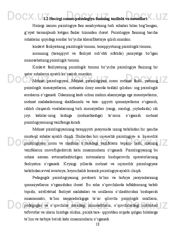 1.2 Hozirgi zamon psixologiya fanining tuzilishi va metodlari
Hozirgi zamon psixologiya fani amaliyotning turli sohalari bilan bog‘langan,
g‘oyat   tarmoqlanib   ketgan   fanlar   tizimidan   iborat.   Psixologiya   fanining   barcha
sohalarini quyidagi asoslar bo‘yicha klassifikatsiya qilish mumkin:
konkret faoliyatning psixologik tomoni; taraqqiyotning psixologik tomoni;
insonning   (taraqqiyot   va   faoliyat   sub‘ekti   sifatida)   jamiyatga   bo‘lgan
munosabatning psixologik tomoni.
Konkret   faoliyatning   psixologik   tomoni   bo‘yicha   psixologiya   fanining   bir
qator sohalarini ajratib ko‘rsatish mumkin.
Mehnat   psixologiyasi.   Mehnat   psixologiyasi   inson   mehnat   faoli-   yatining
psixologik   xususiyatlarini,   mehnatni   ilmiy   asosda   tashkil   qilishin-   ing   psixologik
asoslarini o‘rganadi. Odamning kasb uchun muhim ahamiyatga ega xususiyatlarini,
mehnat   malakalarining   shakllanishi   va   tara-   qqiyoti   qonuniyatlarini   o‘rganish,
ishlab   chiqarish   vositalarining   turli   xususiyatlari   (rangi,   mosligi,   joylashishi)   ish
joyi   kabilar-ning   kishiga   (mehnatkashga)   ta’sirini   o‘rganish   mehnat
psixologiyasining vazifasiga kiradi.
Mehnat  psixologiyasining taraqqiyoti jarayonida uning tarkibidan bir qancha
mustaqil sohalar ajralib chiqdi. Shulardan biri injenerlik psixologiya- si. Injenerlik
psixologiyasi   inson   va   mashina   o‘rtasidagi   vazifalarni   taqsim-   lash,   ularning
vazifalarini   muvofiqlashtrish   kabi   muammolarni   o‘rganadi.   Psixologiyaning   bu
sohasi   asosan   avtomatlashtirilgan   sistemalarni   boshqaruvchi   operatorlarning
faoliyatini   o‘rganadi.   Keyingi   yillarda   mehnat   va   injenerlik   psixologiyasi
tarkibidan avval aviatsiya, keyinchalik kosmik psixologiya ajralib chiqdi.
Pedagogik   psixologiyaning   predmeti   ta’lim   va   tarbiya   jarayonlarining
qonuniyatlarini   o‘rganishdan   iborat.   Bu   soha   o‘quvchilarda   tafakkurning   tarkib
topishi,   intellektual   faoliyat   malakalari   va   usullarini   o‘zlashtirishni   boshqarish
muammoalri,   ta’lim   samaradorligiga   ta’sir   qiluvchi   psixologik   omillarni,
pedagoglar   va   o‘quvchilar   orasidagi   munosabtlarni,   o‘quvchilardagi   individual
tafovutlar va ularni hisobga olishni, psixik tara- qqiyotdan orqada qolgan bolalarga
ta’lim va tarbiya berish kabi muammolarni o‘rganadi.
18 