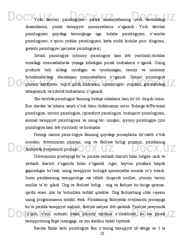 Yosh   davrlari   psixologiyasi-   psixik   xususiyatlarning   yosh   davomidagi
dinamikasini,   psixik   taraqqiyot   qonuniyatlarini   o‘rganadi.   Yosh   davrlari
psixologiyasi   quyidagi   tarmoqlarga   ega:   bolalar   psixologiyasi,   o‘smirlar
psixologiyasi,   o‘spirin  yoshlar  psixologiyasi,  katta  yoshli   kishilar   psix-   ologiyasi,
geranto psixologiya (qariyalar psixologiyasi).
Sotsial   psixologiya   (ijtimoiy   psixologiya   ham   deb   yuritiladi)-kishilar
orasidagi   munosabatlarda   yuzaga   keladigan   psixik   hodisalarni   o‘rgandi.   Uning
predmeti   turli   xildagi   uyushgan   va   uyushmagan,   rasmiy   va   norasmiy
birlashmalardagi   shaxslararo   munosabatlarni   o‘rganish.   Sotsial   psixologiya
ijtimoiy   kayfiyatni,   taqlid   qilish   hodisasini,   «psixologik»   yuqishni,   guruhlardagi
tabaqalanish va liderlik hodisalarini o‘rganadi.
Shu tartibda psixologiya fanining boshqa sohalarini ham ko‘rib chiqish lozim.
Buz ulardan ba’zilarini sanab o‘tish bilan cheklanamiz xolos. Bularga differensial
psixologiya, siyosiy psixologiya, iqtisodiyot psixologiya, boshqaruv psixologiyasi,
anomal   taraqqiyot   psixologiyasi   va   uning   tar-   moqlari,   qiyosiy   psixologiya   (zoo
psixologiya ham deb yuritiladi) va boshqalar.
Hozirgi   zamon   psixo-logiya   fanining   quyidagi   prinsiplarini   ko‘rsatib   o‘tish
mumkin:   determinizm   printsipi,   ong   va   faoliyat   birligi   printsipi,   psixikaning
faoliyatda rivojalanish printsipi.
Determinizm printsipiga ko‘ra, psixika yashash sharoiti bilan belgila- nadi va
yashash   sharoiti   o‘zgarishi   bilan   o‘zgaradi.   Agar,   hayvon   psixikasi   haqida
gapiradigan   bo‘lsak,   uning   taraqqiyoti   biologik   qonuniyatlar   asosida   ro‘y   beradi.
Inson   psixikasining   taraqqiyotiga   esa   ishlab   chiqarish   usullari,   ijtimoiy   tarixiy
omillar   ta’sir   qiladi.   Ong   va   faoliyat   birligi   -   ong   va   faoliyat   bir-biriga   qarama-
qarshi   emas,   ular   bir   butunlikni   tashkil   qiladilar.   Ong   faoliyatning   ichki   rejasini
uning   programmasini   tashkil   etadi.   Psixikaning   faoliyatda   rivojlanishi   prinsipiga
ko‘ra psixika taraqqiyot mahsuli, faoliyat natijasi deb qaraladi. Faoliyat jarayonida
(o‘qish,   o‘yin,   mehnat)   odam   ijtimoiy   tajribani   o‘zlashtiradi,   bu   esa   psixik
taraqqiyotning faqat insongagi- na xos shaklini tarkib toptiradi.
Barcha   fanlar   kabi   psixologiya   fani   o‘zining   taraqqiyot   ob’ektiga   va   3   ta
20 