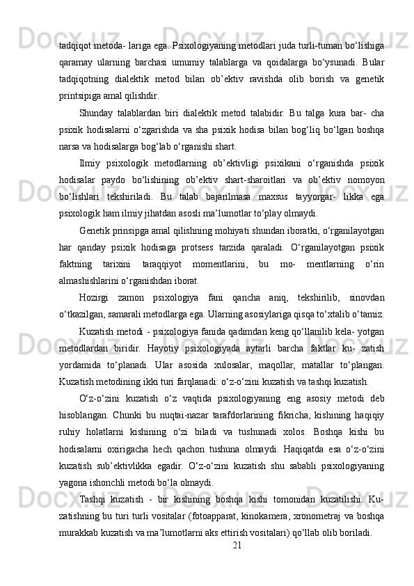 tadqiqot metoda- lariga ega. Psixologiyaning metodlari juda turli-tuman bo‘lishiga
qaramay   ularning   barchasi   umumiy   talablarga   va   qoidalarga   bo‘ysunadi.   Bular
tadqiqotning   dialektik   metod   bilan   ob’ektiv   ravishda   olib   borish   va   genetik
printsipiga amal qilishdir. 
Shunday   talablardan   biri   dialektik   metod   talabidir.   Bu   talga   kura   bar-   cha
psixik   hodisalarni   o‘zgarishda   va   sha   psixik   hodisa   bilan   bog‘liq   bo‘lgan   boshqa
narsa va hodisalarga bog‘lab o‘rganishi shart.
Ilmiy   psixologik   metodlarning   ob’ektivligi   psixikani   o‘rganishda   psixik
hodisalar   paydo   bo‘lishining   ob’ektiv   shart-sharoitlari   va   ob’ektiv   nomoyon
bo‘lishlari   tekshiriladi.   Bu   talab   bajarilmasa   maxsus   tayyorgar-   likka   ega
psixologik ham ilmiy jihatdan asosli ma’lumotlar to‘play olmaydi.
Genetik prinsipga amal qilishning mohiyati shundan iboratki, o‘rganilayotgan
har   qanday   psixik   hodisaga   protsess   tarzida   qaraladi.   O‘rganilayotgan   psixik
faktning   tarixini   taraqqiyot   momentlarini,   bu   mo-   mentlarning   o‘rin
almashishlarini o‘rganishdan iborat.
Hozirgi   zamon   psixologiya   fani   qancha   aniq,   tekshirilib,   sinovdan
o‘tkazilgan, samarali metodlarga ega. Ularning asosiylariga qisqa to‘xtalib o‘tamiz.
Kuzatish metodi - psixologiya fanida qadimdan keng qo‘llanilib kela- yotgan
metodlardan   biridir.   Hayotiy   psixologiyada   aytarli   barcha   faktlar   ku-   zatish
yordamida   to‘planadi.   Ular   asosida   xulosalar,   maqollar,   matallar   to‘plangan.
Kuzatish metodining ikki turi farqlanadi: o‘z-o‘zini kuzatish va tashqi kuzatish.
O‘z-o‘zini   kuzatish   o‘z   vaqtida   psixologiyaning   eng   asosiy   metodi   deb
hisoblangan.   Chunki   bu   nuqtai-nazar   tarafdorlarining   fikricha,   kishining   haqiqiy
ruhiy   holatlarni   kishining   o‘zi   biladi   va   tushunadi   xolos.   Boshqa   kishi   bu
hodisalarni   oxirigacha   hech   qachon   tushuna   olmaydi.   Haqiqatda   esa   o‘z-o‘zini
kuzatish   sub’ektivlikka   egadir.   O‘z-o‘zini   kuzatish   shu   sababli   psixologiyaning
yagona ishonchli metodi bo‘la olmaydi.
Tashqi   kuzatish   -   bir   kishining   boshqa   kishi   tomonidan   kuzatilishi.   Ku-
zatishning bu turi turli vositalar (fotoapparat, kinokamera, xronometraj  va boshqa
murakkab kuzatish va ma’lumotlarni aks ettirish vositalari) qo‘llab olib boriladi.
21 