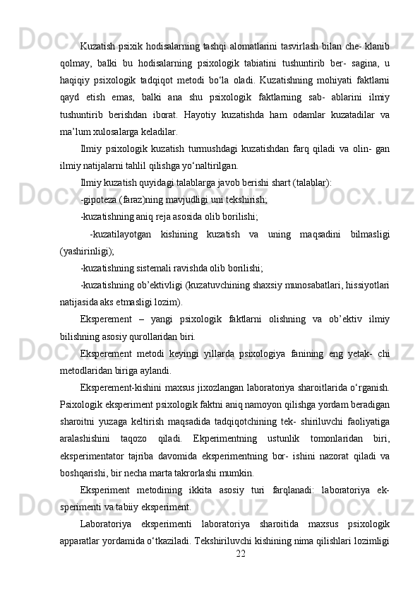 Kuzatish psixik hodisalarning tashqi alomatlarini tasvirlash bilan che- klanib
qolmay,   balki   bu   hodisalarning   psixologik   tabiatini   tushuntirib   ber-   sagina,   u
haqiqiy   psixologik   tadqiqot   metodi   bo‘la   oladi.   Kuzatishning   mohiyati   faktlarni
qayd   etish   emas,   balki   ana   shu   psixologik   faktlarning   sab-   ablarini   ilmiy
tushuntirib   berishdan   iborat.   Hayotiy   kuzatishda   ham   odamlar   kuzatadilar   va
ma’lum xulosalarga keladilar.
Ilmiy   psixologik   kuzatish   turmushdagi   kuzatishdan   farq   qiladi   va   olin-   gan
ilmiy natijalarni tahlil qilishga yo‘naltirilgan.
Ilmiy kuzatish quyidagi talablarga javob berishi shart (talablar):
-gipoteza (faraz)ning mavjudligi uni tekshirish;
-kuzatishning aniq reja asosida olib borilishi;
  -kuzatilayotgan   kishining   kuzatish   va   uning   maqsadini   bilmasligi
(yashirinligi);
-kuzatishning sistemali ravishda olib borilishi;
-kuzatishning ob’ektivligi (kuzatuvchining shaxsiy munosabatlari, hissiyotlari
natijasida aks etmasligi lozim).
Eksperement   –   yangi   psixologik   faktlarni   olishning   va   ob’ektiv   ilmiy
bilishning asosiy qurollaridan biri.
Eksperement   metodi   keyingi   yillarda   psixologiya   fanining   eng   yetak-   chi
metodlaridan biriga aylandi.
Eksperement-kishini maxsus jixozlangan laboratoriya sharoitlarida o‘rganish.
Psixologik eksperiment psixologik faktni aniq namoyon qilishga yordam beradigan
sharoitni   yuzaga   keltirish   maqsadida   tadqiqotchining   tek-   shiriluvchi   faoliyatiga
aralashishini   taqozo   qiladi.   Ekperimentning   ustunlik   tomonlaridan   biri,
eksperimentator   tajriba   davomida   eksperimentning   bor-   ishini   nazorat   qiladi   va
boshqarishi, bir necha marta takrorlashi mumkin.
Eksperiment   metodining   ikkita   asosiy   turi   farqlanadi:   laboratoriya   ek-
sperimenti va tabiiy eksperiment.
Laboratoriya   eksperimenti   laboratoriya   sharoitida   maxsus   psixologik
apparatlar yordamida o‘tkaziladi. Tekshiriluvchi kishining nima qilishlari lozimligi
22 