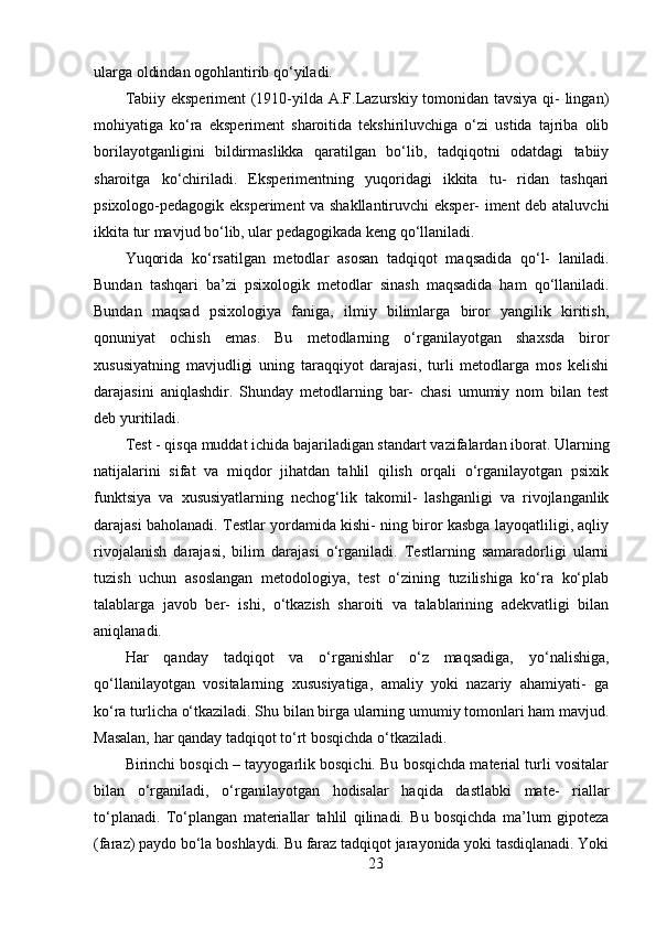ularga oldindan ogohlantirib qo‘yiladi.
Tabiiy eksperiment (1910-yilda A.F.Lazurskiy tomonidan tavsiya qi- lingan)
mohiyatiga   ko‘ra   eksperiment   sharoitida   tekshiriluvchiga   o‘zi   ustida   tajriba   olib
borilayotganligini   bildirmaslikka   qaratilgan   bo‘lib,   tadqiqotni   odatdagi   tabiiy
sharoitga   ko‘chiriladi.   Eksperimentning   yuqoridagi   ikkita   tu-   ridan   tashqari
psixologo-pedagogik eksperiment va shakllantiruvchi  eksper- iment  deb ataluvchi
ikkita tur mavjud bo‘lib, ular pedagogikada keng qo‘llaniladi.
Yuqorida   ko‘rsatilgan   metodlar   asosan   tadqiqot   maqsadida   qo‘l-   laniladi.
Bundan   tashqari   ba’zi   psixologik   metodlar   sinash   maqsadida   ham   qo‘llaniladi.
Bundan   maqsad   psixologiya   faniga,   ilmiy   bilimlarga   biror   yangilik   kiritish,
qonuniyat   ochish   emas.   Bu   metodlarning   o‘rganilayotgan   shaxsda   biror
xususiyatning   mavjudligi   uning   taraqqiyot   darajasi,   turli   metodlarga   mos   kelishi
darajasini   aniqlashdir.   Shunday   metodlarning   bar-   chasi   umumiy   nom   bilan   test
deb yuritiladi. 
Test - qisqa muddat ichida bajariladigan standart vazifalardan iborat. Ularning
natijalarini   sifat   va   miqdor   jihatdan   tahlil   qilish   orqali   o‘rganilayotgan   psixik
funktsiya   va   xususiyatlarning   nechog‘lik   takomil-   lashganligi   va   rivojlanganlik
darajasi baholanadi. Testlar yordamida kishi- ning biror kasbga layoqatliligi, aqliy
rivojalanish   darajasi,   bilim   darajasi   o‘rganiladi.   Testlarning   samaradorligi   ularni
tuzish   uchun   asoslangan   metodologiya,   test   o‘zining   tuzilishiga   ko‘ra   ko‘plab
talablarga   javob   ber-   ishi,   o‘tkazish   sharoiti   va   talablarining   adekvatligi   bilan
aniqlanadi.
Har   qanday   tadqiqot   va   o‘rganishlar   o‘z   maqsadiga,   yo‘nalishiga,
qo‘llanilayotgan   vositalarning   xususiyatiga,   amaliy   yoki   nazariy   ahamiyati-   ga
ko‘ra turlicha o‘tkaziladi. Shu bilan birga ularning umumiy tomonlari ham mavjud.
Masalan, har qanday tadqiqot to‘rt bosqichda o‘tkaziladi.
Birinchi bosqich – tayyogarlik bosqichi. Bu bosqichda material turli vositalar
bilan   o‘rganiladi,   o‘rganilayotgan   hodisalar   haqida   dastlabki   mate-   riallar
to‘planadi.   To‘plangan   materiallar   tahlil   qilinadi.   Bu   bosqichda   ma’lum   gipoteza
(faraz) paydo bo‘la boshlaydi. Bu faraz tadqiqot jarayonida yoki tasdiqlanadi. Yoki
23 