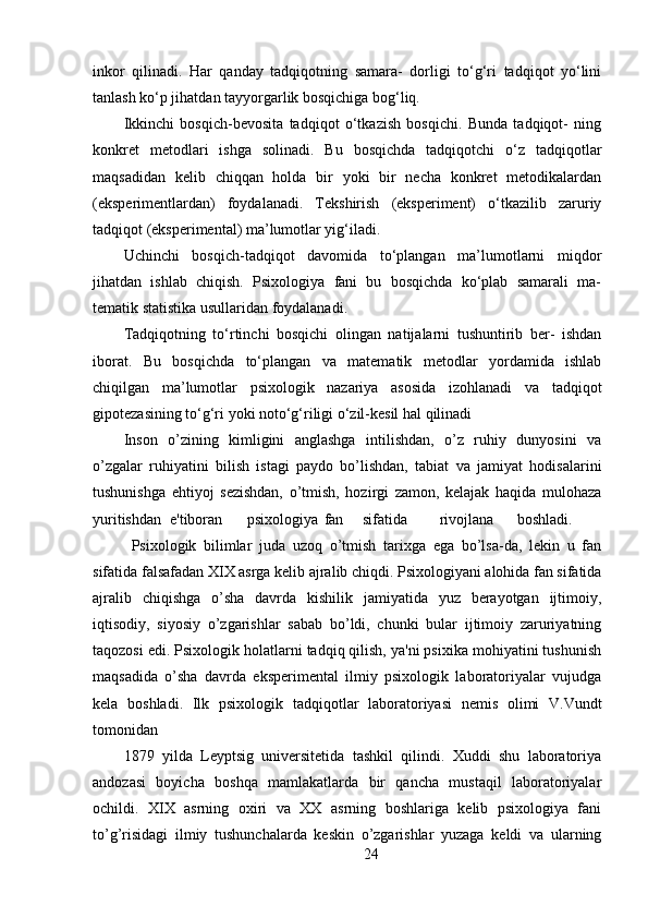 inkor   qilinadi.   Har   qanday   tadqiqotning   samara-   dorligi   to‘g‘ri   tadqiqot   yo‘lini
tanlash ko‘p jihatdan tayyorgarlik bosqichiga bog‘liq.
Ikkinchi   bosqich-bevosita   tadqiqot   o‘tkazish   bosqichi.   Bunda   tadqiqot-   ning
konkret   metodlari   ishga   solinadi.   Bu   bosqichda   tadqiqotchi   o‘z   tadqiqotlar
maqsadidan   kelib   chiqqan   holda   bir   yoki   bir   necha   konkret   metodikalardan
(eksperimentlardan)   foydalanadi.   Tekshirish   (eksperiment)   o‘tkazilib   zaruriy
tadqiqot (eksperimental) ma’lumotlar yig‘iladi.
Uchinchi   bosqich-tadqiqot   davomida   to‘plangan   ma’lumotlarni   miqdor
jihatdan   ishlab   chiqish.   Psixologiya   fani   bu   bosqichda   ko‘plab   samarali   ma-
tematik statistika usullaridan foydalanadi.
Tadqiqotning   to‘rtinchi   bosqichi   olingan   natijalarni   tushuntirib   ber-   ishdan
iborat.   Bu   bosqichda   to‘plangan   va   matematik   metodlar   yordamida   ishlab
chiqilgan   ma’lumotlar   psixologik   nazariya   asosida   izohlanadi   va   tadqiqot
gipotezasining to‘g‘ri yoki noto‘g‘riligi o‘zil-kesil hal qilinadi
Inson   o’zining   kimligini   anglashga   intilishdan,   o’z   ruhiy   dunyosini   va
o’zgalar   ruhiyatini   bilish   istagi   paydo   bo’lishdan,   tabiat   va   jamiyat   hodisalarini
tushunishga   ehtiyoj   sezishdan,   o’tmish,   hozirgi   zamon,   kelajak   haqida   mulohaza
yuritishdan e'tiboran psixologiya fan sifatida rivojlana boshladi.
Psixologik   bilimlar   juda   uzoq   o’tmish   tarixga   ega   bo’lsa-da,   lekin   u   fan
sifatida falsafadan XIX asrga kelib ajralib chiqdi. Psixologiyani alohida fan sifatida
ajralib   chiqishga   o’sha   davrda   kishilik   jamiyatida   yuz   berayotgan   ijtimoiy,
iqtisodiy,   siyosiy   o’zgarishlar   sabab   bo’ldi,   chunki   bular   ijtimoiy   zaruriyatning
taqozosi edi. Psixologik holatlarni tadqiq qilish, ya'ni psixika mohiyatini tushunish
maqsadida   o’sha   davrda   eksperimental   ilmiy   psixologik   laboratoriyalar   vujudga
kela   boshladi.   Ilk   psixologik   tadqiqotlar   laboratoriyasi   nemis   olimi   V.Vundt
tomonidan
1879   yilda   Leyptsig   universitetida   tashkil   qilindi.   Xuddi   shu   laboratoriya
andozasi   boyicha   boshqa   mamlakatlarda   bir   qancha   mustaqil   laboratoriyalar
ochildi.   XIX   asrning   oxiri   va   XX   asrning   boshlariga   kelib   psixologiya   fani
to’g’risidagi   ilmiy   tushunchalarda   keskin   o’zgarishlar   yuzaga   keldi   va   ularning
24 