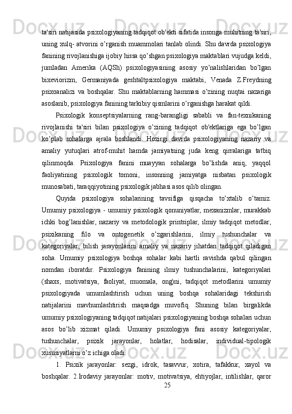 ta'siri natijasida psixologiyaning tadqiqot ob'ekti sifatida insonga muhitning ta'siri,
uning xulq- atvorini o’rganish muammolari tanlab olindi. Shu davrda psixologiya
fanining rivojlanishiga ijobiy hissa qo’shgan psixologiya maktablari vujudga keldi,
jumladan   Amerika   (AQSh)   psixologiyasining   asosiy   yo’nalishlaridan   bo’lgan
bixeviorizm,   Germaniyada   geshtaltpsixologiya   maktabi,   Venada   Z.Freydning
psixoanalizi   va   boshqalar.   Shu   maktablarning   hammasi   o’zining   nuqtai   nazariga
asoslanib, psixologiya fanining tarkibiy qismlarini o’rganishga harakat qildi.
Psixologik   konseptsiyalarning   rang-barangligi   sababli   va   fan-texnikaning
rivojlanishi   ta'siri   bilan   psixologiya   o’zining   tadqiqot   ob'ektlariga   ega   bo’lgan
ko’plab   sohalarga   ajrala   boshlandi.   Hozirgi   davrda   psixologiyaning   nazariy   va
amaliy   yutuqlari   atrof-muhit   hamda   jamiyatning   juda   keng   qirralariga   tatbiq
qilinmoqda.     Psixologiya     fanini     muayyan     sohalarga     bo’lishda     aniq,     yaqqol
faoliyatining   psixologik   tomoni,   insonning   jamiyatga   nisbatan   psixologik
munosabati, taraqqiyotining psixologik jabhasi asos qilib olingan.
Quyida   psixologiya   sohalarining   tavsifiga   qisqacha   to’xtalib   o’tamiz.
Umumiy  psixologiya   -   umumiy  psixologik   qonuniyatlar,  mexanizmlar,   murakkab
ichki   bog’lanishlar,   nazariy   va   metodologik   printsiplar,   ilmiy   tadqiqot   metodlar,
psixikaning   filo   va   ontogenetik   o’zgarishlarini,   ilmiy   tushunchalar   va
kategoriyalar,   bilish   jarayonlarini   amaliy   va   nazariy   jihatdan   tadqiqot   qiladigan
soha.   Umumiy   psixologiya   boshqa   sohalar   kabi   hartli   ravishda   qabul   qilingan
nomdan   iboratdir.   Psixologiya   fanining   ilmiy   tushunchalarini,   kategoriyalari
(shaxs,   motivatsiya,   faoliyat,   muomala,   ong)ni,   tadqiqot   metodlarini   umumiy
psixologiyada   umumlashtirish   uchun   uning   boshqa   sohalaridagi   tekshirish
natijalarini   mavhumlashtirish   maqsadga   muvofiq.   Shuning   bilan   birgalikda
umumiy psixologiyaning tadqiqot natijalari psixologiyaning boshqa sohalari uchun
asos   bo’lib   xizmat   qiladi.   Umumiy   psixologiya   fani   asosiy   kategoriyalar,
tushunchalar,   psixik   jarayonlar,   holatlar,   hodisalar,   individual-tipologik
xususiyatlarni o’z ichiga oladi.
1.   Psixik   jarayonlar:   sezgi,   idrok,   tasavvur,   xotira,   tafakkur,   xayol   va
boshqalar.   2.Irodaviy   jarayonlar:   motiv,   motivatsiya,   ehtiyojlar,   intilishlar,   qaror
25 