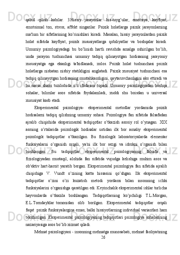 qabul   qilish   kabilar.   3.Hissiy   jarayonlar:   his-tuyg’ular,   emotsiya,   kayfiyat,
emotsional   ton,   stress,   affekt   singarilar.   Psixik   holatlarga   psixik   jarayonlarning
ma'lum   bir   sifatlarining   ko’rinishlari   kiradi.   Masalan,   hissiy   jarayonlardan   psixik
holat   sifatida   kayfiyat,   psixik   xususiyatlarga   qobiliyatlar   va   boshqalar   kiradi.
Umumiy   psixologiyadagi   bu   bo’linish   hartli   ravishda   amalga   oshirilgan   bo’lib,
unda   jarayon   tushunchasi   umumiy   tadqiq   qilinayotgan   hodisaning   jarayoniy
xususiyatga   ega   ekanligi   ta'kidlanadi,   xolos.   Psixik   holat   tushunchasi   psixik
holatlarga   nisbatan   nisbiy   statikligini   anglatadi.   Psixik   xususiyat   tushunchasi   esa
tadqiq qilinayotgan hodisaning mustahkamligini, qaytaruvchanligini aks ettiradi va
bu   narsa   shaxs   tuzilishida   o’z   ifodasini   topadi.   Umumiy   psixologiyadan   boshqa
sohalar,   bilimlar   asos   sifatida   foydalaniladi,   xuddi   shu   boisdan   u   universal
xususiyat kasb etadi.
Eksperimental   psixologiya-   eksperimental   metodlar   yordamida   psixik
hodisalarni   tadqiq   qilishning   umumiy   sohasi.   Psixologiya   fan   sifatida   falsafadan
ajralib   chiqishida   eksperimental   tadqiqotlar   o’tkazish   asosiy   rol   o’ynagan.   XIX
asrning   o’rtalarida   psixologik   hodisalar   ustidan   ilk   bor   amaliy   eksperimental
psixologik   tadqiqotlar   o’tkazilgan.   Bu   fiziologik   laboratoriyalarda   elementar
funksiyalarni   o’rganish   orqali,   ya'ni   ilk   bor   sezgi   va   idrokni   o’rganish   bilan
boshlangan.   Bu   tadqiqotlar   eksperimental   psixologiyaning   falsafa   va
fiziologiyadan   mustaqil,   alohida   fan   sifatida   vujudga   kelishiga   muhim   asos   va
ob'ektiv   hart-haroit   yaratib   bergan.   Eksperimental   psixologiya   fan   sifatida   ajralib
chiqishiga   V.   Vundt   o’zining   katta   hissasini   qo’shgan.   Ilk   eksperimental
tadqiqotlar   o’zini   o’zi   kuzatish   metodi   yordami   bilan   insonning   ichki
funksiyalarini o’rganishga qaratilgan edi. Keyinchalik eksperimental ishlar turlicha
hayvonlarda   o’tkazila   boshlangan.   Tadqiqotlarning   ko’pchiligi   T.L.Morgan,
E.L.Torndayklar   tomonidan     olib     borilgan.     Eksperimental     tadqiqotlar     orqali
faqat  psixik funksiyalargina emas, balki hissiyotlarning individual variantlari ham
tekshirilgan.   Eksperimental   psixologiyaning   tadqiqotlari   psixologiya   sohalarining
nazariyasiga asos bo’lib xizmat qiladi.
Mehnat psixologiyasi - insonning mehnatga munosabati, mehnat faoliyatining
26 