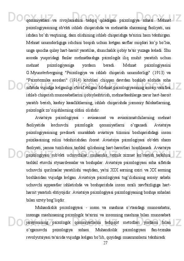qonuniyatlari   va   rivojlanishini   tadqiq   qiladigan   psixologiya   sohasi.   Mehnat
psixologiyasining   ob'ekti   ishlab   chiqarishda   va   mehnatda   shaxsning   faoliyati,   uni
ishdan bo’sh vaqtining, dam olishining ishlab chiqarishga ta'sirini ham tekshirgan.
Mehnat   unumdorligiga   ishchini   boqish   uchun   ketgan   sarflar   miqdori   ko’p   bo’lsa,
unga qancha qulay hart-haroit yaratilsa, shunchalik ijobiy ta'sir yuzaga keladi. Shu
asosda   yuqoridagi   fanlar   mehnatkashga   psixologik   iliq   muhit   yaratish   uchun
mehnat   psixologiyasiga   yordam   beradi.   Mehnat   psixologiyasini
G.Myunsterbergning   "Psixologiya   va   ishlab   chiqarish   unumdorligi"   (1913)   va
"Psixotexnika   asoslari"   (1914)   kitoblari   chiqqan   davrdan   boshlab   alohida   soha
sifatida vujudga kelganligi e'tirof etilgan. Mehnat psixologiyasining asosiy vazifasi
ishlab chiqarish munosabatlarini ijobiylashtirish, mehnatkashlarga zarur hart-haroit
yaratib   berish,   kasbiy   kasalliklarning,   ishlab   chiqarishda   jismoniy   falokatlarning,
psixologik zo’riqishlarning oldini olishdir.
Aviatsiya   psixologiyasi   -   aviasanoat   va   aviaxizmatchilarning   mehnat
faoliyatida   kechuvchi   psixologik   qonuniyatlarni   o’rganadi.   Aviatsiya
psixologiyasining   predmeti   murakkab   aviatsiya   tizimini   boshqarishdagi   inson
psixikasining   rolini   tekshirishdan   iborat.   Aviatsiya   psixologiyasi   ob'ekti   shaxs
faoliyati, jamoa  tuzilishini  tashkil  qilishning hart-haroitlari  hisoblanadi. Aviatsiya
psixologiyasi   sub'ekti   uchuvchilar,   muhandis,   texnik   xizmat   ko’rsatish   tarkibini
tashkil   etuvchi   styuardessalar   va   boshqalar.   Aviatsiya   psixologiyasi   soha   sifatida
uchuvchi   qurilmalar   yaratilishi   vaqtidan,   ya'ni   XIX   asrning   oxiri   va   XX   asrning
boshlaridan   vujudga   kelgan.   Aviatsiya   psixologiyasi   tug’ilishining   asosiy   sababi
uchuvchi   apparatlar   ishlatishda   va   boshqarishda   inson   omili   xavfsizligiga   hart-
haroit yaratish ehtiyojidir. Aviatsiya psixologiyasi psixologiyaning boshqa sohalari
bilan uzviy bog’liqdir.
Muhandislik   psixologiyasi   -   inson   va   mashina   o’rtasidagi   munosabatni,
insonga   mashinaning   psixologik   ta'sirini   va   insonning   mashina   bilan   munosabati
jarayonining   psixologik   qonuniyatlarini   tadqiqot   metodlari   yordami   bilan
o’rganuvchi   psixologiya   sohasi.   Muhandislik   psixologiyasi   fan-texnika
revolyutsiyasi ta'sirida vujudga kelgan bo’lib, quyidagi muammolarni tekshiradi:
27 