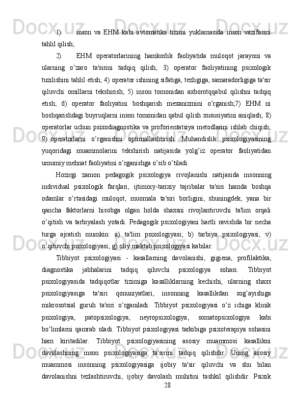 1) inson   va   EHM   kabi   avtomatika   tizimi   yuklamasida   inson   vazifasini
tahlil qilish;
2) EHM   operatorlarining   hamkorlik   faoliyatida   muloqot   jarayoni   va
ularning   o’zaro   ta'sirini   tadqiq   qilish;   3)   operator   faoliyatining   psixologik
tuzilishini tahlil etish; 4) operator ishining sifatiga, tezligiga, samaradorligiga ta'sir
qiluvchi   omillarni   tekshirish;   5)   inson   tomonidan   axborotqqabul   qilishni   tadqiq
etish;   6)   operator   faoliyatini   boshqarish   mexanizmini   o’rganish;7)   EHM   ni
boshqarishdagi buyruqlarni inson tomonidan qabul qilish xususiyatini aniqlash; 8)
operatorlar uchun psixodiagnostika va proforientatsiya metodlarini ishlab chiqish;
9)   operatorlarni     o’rganishni     optimallashtirish.     Muhandislik     psixologiyasining
yuqoridagi   muammolarini   tekshirish   natijasida   yolg’iz   operator   faoliyatidan
umumiy mehnat faoliyatini o’rganishga o’sib o’tiladi.
Hozirgi   zamon   pedagogik   psixologiya   rivojlanishi   natijasida   insonning
individual   psixologik   farqlari,   ijtimoiy-tarixiy   tajribalar   ta'siri   hamda   boshqa
odamlar   o’rtasidagi   muloqot,   muomala   ta'siri   borligini,   shuningdek,   yana   bir
qancha   faktorlarni   hisobga   olgan   holda   shaxsni   rivojlantiruvchi   ta'lim   orqali
o’qitish   va   tarbiyalash   yotadi.   Pedagogik   psixologiyani   hartli   ravishda   bir   necha
turga   ajratish   mumkin:   a)   ta'lim   psixologiyasi;   b)   tarbiya   psixologiyasi;   v)
o’qituvchi psixologiyasi; g) oliy maktab psixologiyasi kabilar.
Tibbiyot   psixologiyasi   -   kasallarning   davolanishi,   gigiena,   profilaktika,
diagnostika   jabhalarini   tadqiq   qiluvchi   psixologiya   sohasi.   Tibbiyot
psixologiyasida   tadqiqotlar   tizimiga   kasalliklarning   kechishi,   ularning   shaxs
psixologiyasiga   ta'siri   qonuniyatlari,   insonning   kasallikdan   sog’ayishiga
mikrosotsial   guruh   ta'siri   o’rganiladi.   Tibbiyot   psixologiyasi   o’z   ichiga   klinik
psixologiya,   patopsixologiya,   neyropsixologiya,   somatopsixologiya   kabi
bo’limlarni   qamrab   oladi.   Tibbiyot   psixologiyasi   tarkibiga   psixoterapiya   sohasini
ham     kiritadilar.     Tibbiyot     psixologiyasining     asosiy     muammosi     kasallikni
davolashning   inson   psixologiyasiga   ta'sirini   tadqiq   qilishdir.   Uning   asosiy
muammosi   insonning   psixologiyasiga   ijobiy   ta'sir   qiluvchi   va   shu   bilan
davolanishni   tezlashtiruvchi,   ijobiy   davolash   muhitini   tashkil   qilishdir.   Psixik
28 